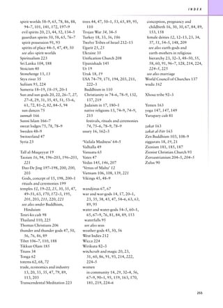 I N D E X



spirit worlds 58–9, 65, 78, 86, 88,   trees 44, 47, 50–1, 53, 65, 89, 95,     conception, pregnancy and
   94–7, 101, 141, 172, 197–9            110                                    childbirth 16, 30, 30, 67, 84, 89,
 evil spirits 20, 23, 44, 52, 134–5   Trojan War 34, 34–5                       153, 158
 guardian spirits 50, 58, 65, 76–7    Turkey 18, 33, 36, 186                  female deities 12, 12–13, 23, 34,
 spirit possession 91, 93             Twelve Tribes of Israel 212–13            37, 51, 54–5, 148, 209
 spirits of place 44–5, 47, 49, 50    Ugarit 25, 25                            see also earth-gods and
 see also spirit worlds               Ukraine 35                                earth-mothers in religious
Spiritualism 223                      Unification Church 208                    hierarchy 23, 32–3, 48–50, 55,
Sri Lanka 104, 188                    Upanishads 145                            58, 60, 91, 96–7, 128, 214, 224,
Stoicism 40                           Ur 19                                     224–5, 225
Stonehenge 13, 13                     Uruk 18, 19                             see also marriage
Styx river 35                         USA 74–79, 171, 194, 203, 211,         World Council of Churches 137
Sufiism 93, 224                          222–3                               wudu 162
Sumeria 18–19, 18–19, 20–1             Buddhism in 110
Sun and sun gods 20, 22, 26–7, 27,     Christianity in 74–6, 78–9, 132,      Xhosa tribe 92–3
   27–8, 29, 31, 35, 45, 51, 53–6,       137, 219
   61, 72, 81–2, 82, 84–5, 94          Judaism in 17, 180–1                  Yemen 163
 sun dances 75                         native religions 13, 74–9, 74–9,      yoga 147, 147, 149
sunnah 166                               215                                 Yurupary cult 81
Sunni Islam 166–7                        festivals, rituals and ceremonies
sweat lodges 75, 78, 78–9                74, 75–6, 78–9, 78–9                zakat 163
Sweden 48–9                           usury 16, 162–3                        zakat al-Fitr 163
Switzerland 47                                                               Zen Buddhism 103, 108–9
Syria 23                              ‘Vailala Madness’ 64–5                 ziggurats 18, 19, 21
                                      Valhalla 49                            Zionism 181, 185, 187
Tall al-Muqayyat 19                   Vanuatu 65                             Zionist Christian Church 93
Taoism 16, 94, 196–203, 196–203,      Vates 47                               Zoroastrianism 204–5, 204–5
   221                                Vedas 145, 146, 207                    Zulus 90
 Dao De Jing 197–198, 200, 200,       ‘Venus of Malta’ 12
   203                                Vietnam 106, 108, 139, 221
 Gods, concept of 15, 198, 200–1      Vikings 45, 48–9
 rituals and ceremonies 199
temples 12, 19–22, 25, 30, 35, 47,    wandjinas 67, 67
   49–51, 63, 170, 172–3, 195,        war and war-gods 14, 17, 20–1,
   201, 203, 211, 220, 221              23, 35, 38, 43, 47, 54–6, 63, 63,
 see also under Buddhism,               89, 95
   Hinduism                           water and water-gods 54–5, 60–1,
Tenri-ko cult 98                        65, 67–9, 76, 81, 84, 89, 153
Thailand 110, 225                      waterfalls 95
Thomas Christians 206                  see also seas
thunder and thunder gods 47, 50,      weather gods 45, 50, 56
   56, 76, 86, 89                     West Indies 212
Tibet 106–7, 110, 188                 Wicca 224
Tikkun Olam 185                       Wirikuta 82–3
Titans 34                             witchcraft and magic 20, 23,
Tonga 62                                31, 60, 86, 91, 93, 214, 222,
totems 62, 68, 72                       224–5
trade, economics and industry         women
   13, 20, 33, 35, 47, 79, 89,          in community 14, 29, 32–4, 56,
   113, 203                             67–9, 90–1, 95, 159, 163, 170,
Transcendental Meditation 223           181, 219, 224–6

                                                                                                              255
 