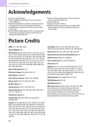 A C K N O W L E D G E M E N T S




Acknowledgements
Thanks to James Palmer                                                      Thanks to Susanna Rostas for all her assistance
Thanks to Matthew Weinberg for all his help and                              (Central and South America)
 advice (Baha’i)                                                            Thanks to Monica
Shree Sanatan Mandir, Leicester: with thanks to the                         Thanks to Christine Kidney
 management for their kind support (Hinduism)                               All Biblical references are taken from the English
Preet Majithia for typing and infectious enthusiasm                          Standard Version (Crossway Bibles, Wheaton,
 (Hinduism)                                                                  Illinois, 2001)
Mrs Kirti Majithia MA (Sanskrit) for her support with
 her Sanskrit language background and study of
 Bhagavad Gita (Hinduism)



Picture Credits
AKG: 11 b, 196, 198 r, 200 b                                                Jak Kilby 156, 157 t, 157 b, 158, 159 t, 161 t, 161 b,
                                                                            162 (all), 163, 164, 165 (all), 166 (all), 167, 168, 169 (all)
Amar Hegedus 160,
                                                                            Mary Evans 43 b, 47 b, 125 b, 126, 138, 139 t, 186
Art Archive: 8t, 8 b, 9 t,10 t, 10 b, 11 t, 12 b, 12 t, 13, 15 t,
15 b, 17 t, 18 t, 19 t, 20 t, 23 t, 24 t, 27 b, 28, 29 t, 29 b, 30, 33 t,   South American Pictures/Tony Morrison: 57
33 b, 34 t, 34 b, 35, 37 t, 37 b, 38, 39 tm, 39 tr, 39 b, 40 t, 40 b,
                                                                            Still Pictures: Walter H. Lodge 99 t
41, 43 t, 52, 53, 54, 55 t, 57, 63 b, 65, 71, 74, 77, 77, 78 t, 86,
88 t, 90 t, 93, 95 t, 106, 108, 113 t, 114, 115 t, 115 b, 116, 117,         Susanna Rostas: 56 m, 83 b, 84, 85 t, 85 b
123 t, 130, 131 t, 133 b, 132, 133 t, 133 b, 139 b, 140 t, 141,
                                                                            Tara Lewis: 59
144, 145, 175, 176, 178, 187 b, 204, 205 t, 205 b, 206, 213 b,
221 t, 222, 225 t, 225 b                                                    Topham: 9 b, 17 b, 19 m, 21, 22 t, 23 b, 25 l, 25 r, 27 t, 31,
                                                                            32, 36, 44, 45, 51, 58, 73, 75, 104, 107 t, 109 t, 111 t, 123 b,
Baha’i World Centre: 211 t
                                                                            127 b, 128, 129 b, 129 t, 148 t, 153 bl, 154 b, 171, 177 t, 177,
Christies Images: 19 b, 68 t,76, 89, 119 l                                  179 t, 179 b, 181 b, 182 t, 183, 185, 202, 207 t, 208, 212, 213 t,
                                                                            214, 216, 221 b, 223 t, 223 b; AAAC: 174
Chloë Sayer: 52, 82, 83 t
                                                                            VAL/Artephot: A. Held 92; Silvio Fiore 48
Circa Picture Library: 140 b, 197 b, 199, 203
                                                                            VAL/Bridgeman: 20 b, 62
Dipak Joshi: 146, 147 t, 149, 153 t, 153 br
                                                                            VAL/Edimedia: 63 t
Dr N.K. Shah: 173
                                                                            Werner Forman: 49 t, 66, 67 t, 67 b, 76, 78 b,170 t, 198 l;
Foundry Arts: 53 t, 81 t, 173 t, 210, 211 b
                                                                            British Museum 55 b; Dorset Natural History &
Graham Stride: 26, 70 b, 100, 103 t, 105 t, 105 b, 107 b,                   Archeology Society 46; Haffenpreffer Museum of
110, 111 b, 152, 172 b                                                      Anthropology 79; Museum fur Volkerkunde 56 t;
                                                                            National Muesum Copenhagen 47 t; Private Collection
Hutchison Library: 81
                                                                            Sydney 200 t; Statens Historiska Museum 49 b
Image Select: 61 (all); FPG International 70;
Giraudon 50;
Impact: 14, 16 t, 68 b, 69, 72 t, 72 b, 75, 80, 87 t, 87 b, 88 b,
90 b, 91, 93, 94, 95 b, 96, 97 t, 97 b, 98, 99, 101, 102, 103 b,
109 b, 112, 113 b, 118, 119 r, 120, 121 t, 121 b, 122, 124, 125 t,
127 t, 134, 135, 136 t, 136 b, 137, 142, 143, 148 b, 150, 151 t,
151 b, 154 t, 155 t, 155 b, 170 b, 172 t, 180, 181 t, 182 b, 184 t,
184 b, 187 t, 189 t, 189 b, 190, 191 t, 191 b, 192, 193, 194, 195
t, 195 b, 197 t, 201, 207 b, 209, 215 t, 215 b, 217 t, 217 b, 218,
219, 220

256
 