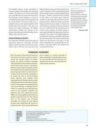 T H E    C A N A A N I T E S


the essentially orgiastic, sensual atmosphere of                 began at Ugarit (on the coast of present-day Syria,
Canaanite religion and its fertility cults and serpent           north of Lattaqia) in 1929 considerably expanded           And they chopped down the
                                                                                                                            altars of the Baals in his
symbols. The biblical view of God and worship                    this knowledge. In this area, during King Niqmad
                                                                                                                            presence, and he cut down the
was vastly different from that of the Canaanites.                II’s reign (c. 1360 BC), sacred texts were recorded
                                                                                                                            incense altars that stood above
The Canaanites viewed worship as a means of                      on clay tablets at the king’s request, using the           them. And he broke in pieces
controlling the gods, rather than serving them and               cuneiform script invented by the Sumerians in the          the Asherim and the carved and
the sexual nature of Canaanite deities was in                    fourth century BC. Thirty-four deities were listed,        the metal images, and he made
complete contrast to the spiritual qualities of the              beginning with the god residing in Tsafon, the             dust of them and scattered it
biblical God who occupied a lofty place, far                     sacred mountain. The deity of the cult of the dead         over the graves of those who
beyond such earthly temptations. The biblical                    came next, and thirdly El, the bull and source of          had sacrificed to them.

representation certainly has elements of the                     creation, power, sagacity and virility. Dagan, a                            Chronicles 2, 34:4
polemic and archeology and anthropology show a                   semitic god worshipped throughout the Near East,
different side to the Canaanites.                                especially in the region of the middle Euphrates,
                                                                 was listed after that, then seven different Baals and
EXCAVATIONS AT UGARIT                                            the more minor deities. The rituals recorded on the
For a long time, the Bible was the only source of                tablets were all reserved to the king, or to the
information about the Canaanites and their                       official priesthood who performed them in his
religion, together with some material from ancient               presence. The Ugarit tablets also included texts
Greek writers. However, the excavations that                     concerned with oracles.


                                         FUNERARY FIGURINES
   Up to the present, little direct evidence has                 god El seated on a throne, excavated at
   been found for the daily practice of religion                 Ugarit, and dating from the thirteenth century
   among the ordinary people of Canaan,                          BC,   was monolithic and less elaborate. El is
   despite the greatly increased knowledge                       depicted as an old man, with a grey beard and
   made available by the excavations at Ugarit,                  a sage, benign expression.
   which shared many customs with Canaan.
   However, a small insight into popular worship
   and rituals derives from the thousands of tiny
   bronze figurines which have been found in
   virtually all the excavations conducted in
   or around the area of ancient Canaan.
   These     figurines        were     probably      small
   representations of the great statues of gods
   and goddesses that were the subject of public
   worship in the temples. It is thought that they
   were votive offerings or offerings made to
   confirm or consecrate a vow. These figurines
   could be very beautiful, elaborate and
   expensive. One such, dating from around
   1900 BC and measuring 235 mm (9 in) high, was
   worked in gold and silver foil. The clothing
   worn    by    the    figurine       was     intricately
   decorated and showed the god wearing
   jewellery and a head-dress. By contrast, a
   limestone statue of the supreme Canaanite



            c. 7000–4000 BC          Early Paleolithic (Old Stone Age) and Mesolithic settlements in the area of Canaan.
            c. 3000–2000 BC          Bronze Age settlers, including Semites, in Canaan
            c. 2000–1500 BC          Early recorded history of Canaan region
            c. 1500–1200 BC          Canaan dominated by Egypt
            c. 1200 BC               Israelites reach Canaan
            c. 990 BC                Final defeat of the Canaanites by Israelites
            c. 950 BC                Solomon, king of Israel, breaks Canaanite idols and altars




                                                                                                                                                            25
 