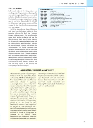 T H E    K I N G D O M S    O F   E G Y P T


THE LATE PERIOD
                                                           EGYPTIAN DYNASTIES
Following the end of the New Kingdom there was             c. 5000–2900 BC    Predynastic
another period of fragmentation, and attempts by           c. 2900–2650 BC    Early Dynastic Dynasties 1–2
                                                           c. 2650–2150 BC    Old Kingdom Dynasties 3–6
some rulers to regain Egypt’s former power failed
                                                           c. 2150–2007 BC    First Intermediate Period Dynasties 7–10
in the face of the Babylonian and Persian empires.         c. 2007–1700 BC    Middle Kingdom Dynasties 11–13
                                                           c. 1700–1539 BC    Second Intermediate Period Dynasties 13–17
Despite the loss of empire and periods of foreign
                                                           c. 1539–1069 BC    New Kingdom Dynasties 18–20
rule, the Late Period (Dynasties 26–30, 664–323             c. 1069–656 BC    Third Intermediate Period Dynasties 21–25
                                                                664–332 BC    Late Period Dynasties 26–30
BC) did see many huge temples constructed. This
                                                                332–323 BC    Persian Empire under Alexander
was also the time when the cults of sacred animals               323–30 BC    Ptolemaic Period
were most popular.                                            30 BC–AD 395    Roman Period

    In 332 BC Alexander the Great of Macedon
took Egypt from the Persians, and for the three
centuries following his death the Ptolemaic
Dynasty ruled the country. This period brought
many Greek settlers to Egypt and saw the
identification of Greek with Egyptian gods (so
Re, the sun god, was identified with Helios, and
the goddess Hathor with Aphrodite), and also
the spread of some Egyptian cults around the
Mediterranean. This process continued when
Egypt fell under Roman rule, and the cult of Isis
became one of the major religions of the Roman
Empire. Christianity found a home in Egypt very
early and monasticism flourished in the deserts.
During the first centuries AD Christianity and the
traditional Egyptian gods co-existed and there
was certainly a strong influence from the old
cults on many aspects of the worship and
iconography of the newer religion.


                     AKHENATEN: THE FIRST MONOTHEIST?

   The most striking episode in Egypt’s religious        attempting to reinstate the sun cult of the Old
   history is the 17-year reign of the pharaoh           Kingdom pyramid builders, with its emphasis
   Akhenaten (c. 1352–36 BC) at the height of the        upon the pharaoh as the sole intermediary
   New Kingdom. This is still one of the most            between the divine and human realms. The
   controversial     subjects     in       Egyptology.   experiment     proved    unacceptable      and
   Ascending the throne as Amenhotep IV the
                                       ,                 following Akhenaten’s death the traditional
   new pharaoh soon abandoned the major state            cults were rapidly restored.
   cults, notably that of the god Amun, in favour
   of a solar cult emphasizing the visible disk of
   the sun, the Aten. At some point in the reign
   there was an iconoclastic phase when the
   images of gods, particularly Amun, were
   destroyed. The extraordinary style of art
   adopted at this time, allied with the poetry and
   content of the sun hymns, led early
   Egyptologists to present a false impression of
   the pharaoh as a true monotheist, and a
   pacifist.They also suggested that Akhenaten
   was the pharaoh who had befriended Joseph,
   and that his hymns to the sun were an
   influence    on     the      biblical      Psalms.
   Egyptologists now think that in many ways
   Akhenaten’s religious ideas were reactionary,

                                                                                                                                         27
 