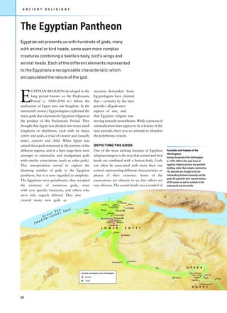 A N C I E N T       R E L I G I O N S




The Egyptian Pantheon
Egyptian art presents us with hundreds of gods, many
with animal or bird heads, some even more complex
creatures combining a beetle’s body, bird’s wings and
animal heads. Each of the different elements represented
to the Egyptians a recognizable characteristic which
encapsulated the nature of the god.




E
       GYPTIAN RELIGION developed in the                  occasion demanded. Some
       long period known as the Predynastic               Egyptologists have claimed
       Period (c. 5000–2900 BC) before the                that – certainly by the later
unification of Egypt into one kingdom. In the             periods – all gods were
nineteenth century Egyptologists explained the            aspects of one, and
many gods that characterize Egyptian religion as          that Egyptian religion was
the product of this Predynastic Period. They              moving towards monotheism. While a process of
thought that Egypt was divided into many small            rationalization does appear to be a feature of the
kingdoms or chiefdoms, each with its major                later periods, there was no attempt to abandon
centre and gods, a triad of creator god (usually          the polytheistic system.
male), consort and child. When Egypt was
united these gods remained as the patrons of the          DEPICTING THE GODS
different regions, and at a later stage there were        One of the most striking features of Egyptian                     Pyramids and Temples of the
                                                                                                                            Old Kingdom
attempts to rationalize and amalgamate gods               religious imagery is the way that animal and bird                 During the period of the Old Kingdom
with similar associations (such as solar gods).           heads are combined with a human body. Gods                        (c. 1539–1069 BC) the main focus of
This interpretation served to explain the                 can often be associated with more than one                        Egyptian religious practice was pyramid
                                                                                                                            building, rather than temple construction.
daunting number of gods in the Egyptian                   animal, representing different characteristics or                 The pharaoh was thought to be the
pantheon, but it is now regarded as simplistic.           phases of their existence. Some of the                            intermediary between humanity and the
                                                                                                                            gods; the pyramids were representations
The Egyptians were polytheistic: they accepted            associations are obscure to us, but others are                    of this power as well as conduits to the
the existence of numerous gods, some                      very obvious. The scarab beetle was a symbol of                   underworld and eternal life.
with very specific functions, and others who
were only vaguely defined. They also                                                                                    S        i     n       a
created many new gods as                                                                 Tanis
                                                                                                                                                       i
                                                                                            Nabesha
                                                                   Mendes         Qantir              Pithom
                                                                                (Avaris,
                                                                            Pi Ramesse)          T. er-Rataba
                                 a     )
                                   Sea
                                                Buto
                              Se
                                                                   Busiris             Bubastis

                        e at nean              Sais                        Athribis

                    Gr rra
                                                                                 T. el-Yahudiyeh

                    ite                                            Abu Roash     Heliopolis
            e   d                                                          Giza     Abusir
         (M                                                              Saqqara    Memphis
                                                                            Dahshur
                                                                   L O W E R                     E G Y P T
                                                                                      Illahun
                                                                                                Meidum




                                                                                                     El-Amarna
                                                                                 Hermopolis


                                                                                                                 Nile                           U P P E R

                                            Pyramids and Temples of the Old Kingdom                                                                Deir el-Medina
                                                                                                                                                     Thebes (W)      Karnak
                                                Pyramid                                                                              Abydos             Malqata     Luxor
                                                                                                                                                                                El-Kab
                                                Temple                                                                                               Gebelein

                                                                                                                                                                Hieraconpolis
                                                                                                                                                      E G Y P T



28
 