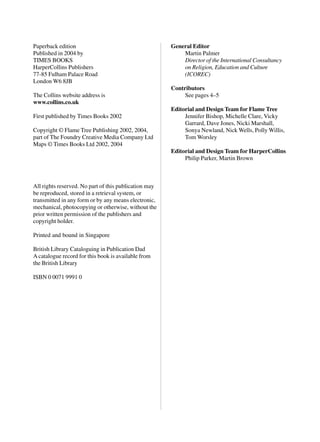 Paperback edition                                      General Editor
Published in 2004 by                                       Martin Palmer
TIMES BOOKS                                                Director of the International Consultancy
HarperCollins Publishers                                   on Religion, Education and Culture
77-85 Fulham Palace Road                                   (ICOREC)
London W6 8JB
                                                       Contributors
The Collins website address is                              See pages 4–5
www.collins.co.uk
                                                       Editorial and Design Team for Flame Tree
First published by Times Books 2002                         Jennifer Bishop, Michelle Clare, Vicky
                                                            Garrard, Dave Jones, Nicki Marshall,
Copyright © Flame Tree Publishing 2002, 2004,               Sonya Newland, Nick Wells, Polly Willis,
part of The Foundry Creative Media Company Ltd              Tom Worsley
Maps © Times Books Ltd 2002, 2004
                                                       Editorial and Design Team for HarperCollins
                                                            Philip Parker, Martin Brown



All rights reserved. No part of this publication may
be reproduced, stored in a retrieval system, or
transmitted in any form or by any means electronic,
mechanical, photocopying or otherwise, without the
prior written permission of the publishers and
copyright holder.

Printed and bound in Singapore

British Library Cataloguing in Publication Dad
A catalogue record for this book is available from
the British Library

ISBN 0 0071 9991 0
 