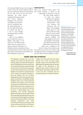T H E   E G Y P T I A N     P A N T H E O N


the creator god Khepri because it lays its eggs in      MINOR DEITIES
a ball of dung. The scarab rolling the ball of          There were numerous minor deities who
dung was associated with the sun god pushing            had specific functions in relation to the
the sun disk across the sky; but more                            underworld, or protection in this life.
important, the small scarabs                                              The major deities tended to
emerged from the dung as if they                                             be rather less specific,
had     created    themselves.                                                  although many appeared
Emerging as the new-born                                                          as creator or solar gods.
sun, Khepri rose into the sky                                                     Falcon-headed        gods
and was transformed into                                                          were common, and
the falcon-headed god at                                                          associated with sky.
the sun’s zenith. After sunset                                                    Many of the goddesses       Homage to thee, Osiris, Lord of
                                                                                                              eternity, King of gods, whose
he assumed the head of                                                           could appear as both
                                                                                                              names are manifold, whose
a ram to travel through                                                         vulture and as the rearing
                                                                                                              forms are holy, thou being of
the night towards his rebirth                                                  cobra, the uraeus, which
                                                                                                              hidden form in the temples,
next dawn.                                                                     spits fire at the pharaoh’s    whose Ka is holy…. Thou art
    Many of the goddesses                                                     enemies. Nekhbet, and           the Great Chief, the first among
had an ambivalent nature, so                                                other goddesses such as Isis,     thy brethren, the Prince of
Hathor could appear as the                                                 were thought of as the mother      Company of the Gods, the
wild cow of the Delta marshes                                             of the pharaoh, therefore they      stabiliser of Right and Truth

which had to be calmed, and in                                           could assume vulture form and        throughout the World, the Son
                                                                                                              who was set on the great throne
doing so became the domestic cow.                                     queens wore a headdress in the
                                                                                                              of his father Keb. Thou art
Although calmed, such goddesses always                          form of a vulture with extended wings;
                                                                                                              beloved of thy mother Nut,
had the potential to become violent again. This         they could also be shown with vulture wings           the mighty one of valour….
appeasing of violent aspects of the world is at the     enfolding their bodies. In Egyptian hieroglyphic
                                                                                                                          Hymn to Osiris, from
heart of Egyptian cult practices.                       the word ‘mother’ uses the symbol for a vulture.
                                                                                                                         the Book of the Dead

                                 OSIRIS AND THE AFTERLIFE
      The Egyptians believed that it was the              thought of as leaving the tomb and flying
      pharaoh who ensured the afterlife of the            around), and a tomb and grave goods.
      ordinary people: he cared and provided for          Complex religious texts (the Book of the
      them in the afterlife as he had on earth. Even      Dead) aided the passage of the soul through
      so, during the Predynastic period, the dead         the gates of the underworld, to the
      were buried with food and other equipment           judgement hall of Osiris, where the heart
      to assist them. Towards the end of the Old          was weighed in the balance against ‘truth’.
      Kingdom, with a decline in royal power, there       It was only after vindication that the
      was a change, and everyone expected to              deceased could go on to enjoy the afterlife.
      enjoy the afterlife. The cult of Osiris
      developed at the same time and rose to ever-
      greater prominence in the Middle and New
      Kingdoms. Osiris was a mythical pharaoh
      murdered by his brother, who cut his body
      into pieces and scattered them across the
      globe. These pieces were collected by his
      sister-wife Isis and mummified by Anubis,
      the dog- or jackal-headed god of the
      cemeteries,    who    invented    embalming.
      Briefly restored to life he was able to father
      Horus (the pharaoh) before becoming ruler
      of the underworld. Every Egyptian could look
      forward to becoming ‘an Osiris’. To this end
      elaborate     preparations     were     made:
      mummification to preserve the body so that
      the soul (the ba) could return to it (the ba is
      shown as a human-headed bird, and is

                                                                                                                                              29
 
