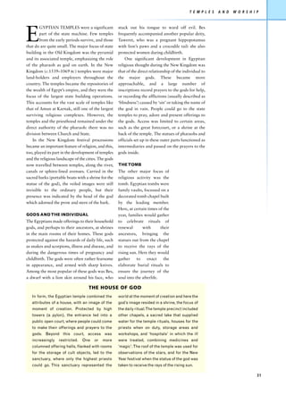 T E M P L E S   A N D   W O R S H I P




E
        GYPTIAN TEMPLES were a significant            stuck out his tongue to ward off evil. Bes
        part of the state machine. Few temples        frequently accompanied another popular deity,
        from the early periods survive, and those     Taweret, who was a pregnant hippopotamus
that do are quite small. The major focus of state     with lion’s paws and a crocodile tail: she also
building in the Old Kingdom was the pyramid           protected women during childbirth.
and its associated temple, emphasizing the role           One significant development in Egyptian
of the pharaoh as god on earth. In the New            religious thought during the New Kingdom was
Kingdom (c.1539–1069 BC) temples were major           that of the direct relationship of the individual to
land-holders and employers throughout the             the major gods. These became more
country. The temples became the repositories of       approachable, and a large number of
the wealth of Egypt’s empire, and they were the       inscriptions record prayers to the gods for help,
focus of the largest state building operations.       or recording the afflictions (usually described as
This accounts for the vast scale of temples like      ‘blindness’) caused by ‘sin’ or taking the name of
that of Amun at Karnak, still one of the largest      the god in vain. People could go to the state
surviving religious complexes. However, the           temples to pray, adore and present offerings to
temples and the priesthood remained under the         the gods. Access was limited to certain areas,
direct authority of the pharaoh: there was no         such as the great forecourt, or a shrine at the
division between Church and State.                    back of the temple. The statues of pharaohs and
    In the New Kingdom festival processions           officials set up in these outer parts functioned as
became an important feature of religion, and this,    intermediaries and passed on the prayers to the
too, played its part in the development of temples    gods inside.
and the religious landscape of the cities. The gods
now travelled between temples, along the river,       THE TOMB
canals or sphinx-lined avenues. Carried in the        The other major focus of
sacred barks (portable boats with a shrine for the    religious activity was the
statue of the god), the veiled images were still      tomb. Egyptian tombs were
invisible to the ordinary people, but their           family vaults, focussed on a
presence was indicated by the head of the god         decorated tomb chapel built
which adorned the prow and stern of the bark.         by the leading member.
                                                      Here, at certain times of the
GODS AND THE INDIVIDUAL                               year, families would gather
The Egyptians made offerings to their household       to celebrate rituals of
gods, and perhaps to their ancestors, at shrines      renewal       with       their
in the main rooms of their homes. These gods          ancestors, bringing the
protected against the hazards of daily life, such     statues out from the chapel
as snakes and scorpions, illness and disease, and     to receive the rays of the
during the dangerous times of pregnancy and           rising sun. Here they would
childbirth. The gods were often rather fearsome       gather     to    enact     the
in appearance, and armed with sharp knives.           elaborate burial rituals to
Among the most popular of these gods was Bes,         ensure the journey of the
a dwarf with a lion skin around his face, who         soul into the afterlife.

                                    THE HOUSE OF GOD
   In form, the Egyptian temple combined the          world at the moment of creation and here the
   attributes of a house, with an image of the        god’s image resided in a shrine, the focus of
   moment of creation. Protected by high              the daily ritual.The temple precinct included
   towers (a pylon), the entrance led into a          other chapels, a sacred lake that supplied
   public open court, where people could come         water for the temple rituals, houses for the
   to make their offerings and prayers to the         priests when on duty, storage areas and
   gods. Beyond this court, access was                workshops, and ‘hospitals’ in which the ill
   increasingly    restricted.   One    or   more     were treated, combining medicines and
   columned offering halls, flanked with rooms        ‘magic’. The roof of the temple was used for
   for the storage of cult objects, led to the        observations of the stars, and for the New
   sanctuary, where only the highest priests          Year festival when the statue of the god was
   could go. This sanctuary represented the           taken to receive the rays of the rising sun.

                                                                                                                                    31
 