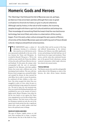 A N C I E N T    R E L I G I O N S




Homeric Gods and Heroes
The ‘Dark Age’ that followed the fall of Mycenae was not, perhaps,
as black as it has since been painted, although there was no great
civilization to chronicle its history or give it cultural coherence.
Although cast by history in the role of wild invaders, the incoming
peoples brought with them a spirit of cultural ambition and enterprise.
Their knowledge of ironworking filled the breach that the now lost bronze
technology had once filled, and a slow re-urbanization of the country
began. From this early urban culture emerged the epic poems of Homer;
chronicles of the distant Mycenean past and a defining work of future Greek
cultural, religious and political consciousness.



T
         HE IMPOSITION upon a culture of              the warlike Iliad, and his account of the long
         subsistence farming of a civilization        and difficult homecoming of the trickster
         that raised its eyes to the heavens can be   Odysseus, the Odyssey, may differ significantly
seen represented symbolically in the story of the     in tone and technique, but both hold up a set of
war between the Titans and Olympians. As              Greek heroes for respect and emulation. These
recorded by Hesiod’s Theogony (c. 700 BC), the        stories, and the values they enshrined, became
world was once ruled by the Titans, the children      part of the general Greek inheritance, uniting
of Gaia, the earth, and Uranus (Heaven), her son      scattered communities which might otherwise
and husband. To this point, the antique order         have shared only mutual enmity.
corresponded with the sort of matriarchy
imagined by the Minoans, with their goddess           THE OLYMPIAD
Potnia, but events took a different turn in the       The Homeric poems also mark the unforgettable
developing Greek tradition. The story tells how       mythic debut of the Olympians as rulers of the
Kronos, Gaia’s youngest son, castrated his father     heavens, the often all-too human divinities
and usurped his throne; he then married his
sister Rhea, but in order to secure his position,
he swallowed all their children as they were
born. One alone escaped: the infant Zeus was
smuggled to safety in Crete, where he grew to
manhood plotting revenge against his unnatural
sire. The god of open sky and mountain-top,
Zeus was armed with flashing thunderbolts, and
established his seat on the summit of Greece’s
highest peak, Mount Olympus, from where he
led his own family in war against the Titans
(now regurgitated so as to be able to help in their
father’s defence). The final victory of Zeus and
his Olympians marked not only the end of the
region’s pre-Greek period, but also a significant
break with a past in which mother earth had
been at the spiritual centre of things.

WARS OF GODS AND MEN
The epics of Homer (eighth century BC) did
more than anything else to forge a common
Greek identity. His tale of the battle for Troy,

34
 