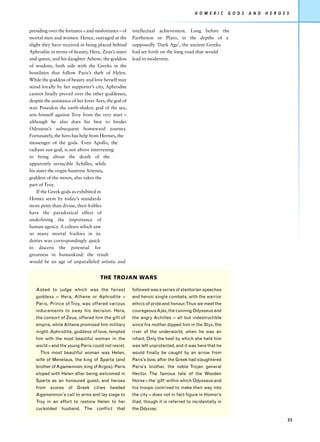 H O M E R I C     G O D S   A N D   H E R O E S


presiding over the fortunes – and misfortunes – of     intellectual achievement. Long before the
mortal men and women. Hence, outraged at the           Parthenon or Plato, in the depths of a
slight they have received in being placed behind       supposedly ‘Dark Age’, the ancient Greeks
Aphrodite in terms of beauty, Hera, Zeus’s sister      had set forth on the long road that would
and queen, and his daughter Athene, the goddess        lead to modernity.
of wisdom, both side with the Greeks in the
hostilities that follow Paris’s theft of Helen.
While the goddess of beauty and love herself may
stand loyally by her supporter’s city, Aphrodite
cannot finally prevail over the other goddesses,
despite the assistance of her lover Ares, the god of
war. Poseidon the earth-shaker, god of the sea,
sets himself against Troy from the very start –
although he also does his best to hinder
Odysseus’s subsequent homeward journey.
Fortunately, the hero has help from Hermes, the
messenger of the gods. Even Apollo, the
radiant sun-god, is not above intervening
to bring about the death of the
apparently invincible Achilles, while
his sister the virgin-huntress Artemis,
goddess of the moon, also takes the
part of Troy.
    If the Greek gods as exhibited in
Homer seem by today’s standards
more petty than divine, their foibles
have the paradoxical effect of
underlining the importance of
human agency. A culture which saw
so many mortal frailties in its
deities was correspondingly quick
to discern the potential for
greatness in humankind: the result
would be an age of unparalleled artistic and


                                     THE TROJAN WARS

   Asked to judge which was the fairest                followed was a series of stentorian speeches
   goddess – Hera, Athene or Aphrodite –               and heroic single combats, with the warrior
   Paris, Prince of Troy, was offered various          ethics of pride and honour.Thus we meet the
   inducements to sway his decision. Hera,             courageous Ajax, the cunning Odysseus and
   the consort of Zeus, offered him the gift of        the angry Achilles – all but indestructible
   empire, while Athene promised him military          since his mother dipped him in the Styx, the
   might. Aphrodite, goddess of love, tempted          river of the underworld, when he was an
   him with the most beautiful woman in the            infant. Only the heel by which she held him
   world – and the young Paris could not resist.       was left unprotected, and it was here that he
     This most beautiful woman was Helen,              would finally be caught by an arrow from
   wife of Menelaus, the king of Sparta (and           Paris’s bow, after the Greek had slaughtered
   brother of Agamemnon, king of Argos). Paris         Paris’s brother, the noble Trojan general
   eloped with Helen after being welcomed in           Hector. The famous tale of the Wooden
   Sparta as an honoured guest, and heroes             Horse – the ‘gift’ within which Odysseus and
   from scores      of Greek cities        heeded      his troops contrived to make their way into
   Agamemnon’s call to arms and lay siege to           the city – does not in fact figure in Homer’s
   Troy in an effort to restore Helen to her           Iliad, though it is referred to incidentally in
   cuckolded     husband. The       conflict   that    the Odyssey.

                                                                                                                                     35
 