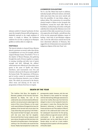 C I V I L I Z AT I O N   A N D   R E L I G I O N


                                                       A VENEER OF CIVILIZATION?
                                                       Yet if a city like Athens had much to celebrate,
                                                       individual people still feared sickness and death,
                                                       while states knew they were never entirely safe
                                                       from the possibility of crop failure, plague or
                                                       military defeat. The construction of a second fine
                                                       classical temple to Athene on the Acropolis (the
                                                       Erechtheion, around the much older shrine of
                                                       Erechtheus, mythical king and archaic earth-god)
                                                       underlines how reluctant the Athenians were to let
ultimate symbol of ‘classical’ perfection. Its lines   go entirely of their older ancestral ways. In various
assert the triumph of human skill and ingenuity, a     of its aspects the cult of Apollo – and still more that
disdainful reproach to the rough untidiness of         of his son the serpent-god Asklepios, master of
nature. A temple to Athene, the Parthenon              healing – hark back to pre-Olympian religious
enshrines for ever the co-opting of an Olympian        cults. As for the wild trances entered into by the
goddess as tutelary deity to a single city.            more determined adherents of Dionysos, they
                                                       suggest the sort of shamanism now associated with
FESTIVALS                                              indigenous religions of the most ‘basic’ sort.
The festival calendar in classical Greece likewise
placed a premium on mortal, rather than divine,
accomplishment: so it was, for example, with the
original Olympic Games. First held in 776 BC in
the shadow of Mount Olympus, this gathering
brought the youth of Greece together to compete
in running, wrestling and other tests of speed,
strength and skill. Although the athletes’
achievements were offered up to Zeus (there were
games in the name of Apollo and Athena
elsewhere), such tournaments were first and
foremost a showcase for the grace and strength of
the human body. The importance of Dionysos,
god of revelry, cannot be overestimated: there
were seven Dionysiac festivals a year in Athens
alone. The whole city processed to the theatre,
where music and dancing set the scene for
programmes of drama from farce to tragedy.


                                    DEATH OF THE YEAR

   The tradition that Kore, the daughter of            pomegranate seeds, however, and she was
   Demeter, goddess of the harvest, had been           thus deemed to have sealed her marriage
   abducted by Hades, the ruler of the                 with the infernal king. Although restored once
   underworld, was commemorated by Athenian            more to her mother, Kore was from that time
   youths in an annual autumn pilgrimage to the        obliged to return to her husband’s home for
   scene of the crime at Eleusis, on the coast         one season in every four. During that time
   north-west of Athens. Enraged at her loss, the      Demeter’s bitterness is marked by biting
   goddess of the harvest had struck down the          frosts and barren soil. The tradition of Kore’s
   crops where they were growing in the fields –       descent to the underworld each winter and
   they would not bear fruit again, she warned,        her subsequent resurrection for the spring,
   until she once more had her daughter.               clearly reflects an age-old concern with the
   Concerned that their human subjects would           continuation     of    the   agricultural   cycle
   soon starve, the gods sent Hermes down into         (presided over, not by male Zeus, but by a
   the earth to bring Kore back – if she had eaten     female deity), as well as a more modern
   nothing in her time below she would be free         theological preoccupation with the question
   forever. Hades had tempted her to take a few        of life after death.

                                                                                                                                        37
 