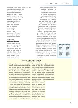 T H E   G O D S   I N   I M P E R I A L   R O M E


innumerable other minor deities in awe:                                as the ‘cult of personality’. The
the Lares (household spirits) and                                        adulation      accorded      to
Penates (guardians of the                                                generals such as Julius
pantry) were only the best                                                Caesar led to their elevation
known of these. If Janus                                                  to effective dictatorship, a
presided over doorways, there                                            role merely ratified when, in
were separate spirits responsible                                       27 BC, Octavian, Caesar’s
for hinges, thresholds and                                             great-nephew and adoptive
the doors themselves. For                                            son, and final victor in the
the pious Roman any                                                 long years of faction-fighting that
action, from pruning a                                              had followed the dictator’s
vine to embarking                                                  assassination in 44 BC, enthroned
on an overseas                                                     himself as ‘Imperator’ or Emperor
voyage, might                                                     Augustus (the name simply means
require     the                                                  ‘splendid’). In Egypt and the Asiatic
performance of precise                                           provinces, where kings had long
rituals, special prayers                                        been venerated as gods, he was soon
and propitiatory offerings.                                     popularly regarded as a living
                                                               divinity. After his death in AD 14, this
AUGUSTUS,                                                      became the official policy of Rome
EMPEROR AND GOD                                               itself, and subsequent emperors were
As time went on, and                                          automatically promoted to the ranks of
power in what had once                                       deities. So accepted a part of Roman             GREEK GODS AND THEIR
                                                                                                              ROMAN COUNTERPARTS
been a republic became                                       life did such deifications become that,           Greek            Roman
concentrated more and                                        when the emperor Hadrian’s young                  Zeus             Jupiter
                                                                                                               Hero             Juno
more in the hands of                                        lover Antinous drowned during a visit
                                                                                                               Aphrodite        Venus
individual leaders, Rome                                    to Egypt in AD 130, the emperor had the            Artemis          Diana
saw the development of                                         youth enrolled among the gods and               Athene           Minerva
                                                                                                               Hermes           Mercury
what modern states                                             worshipped at shrines throughout                Ares             Mars
would come to know                                             the Empire.


                                CYBELE: ASIATIC SAVIOUR

  Although the Romans borrowed most of their         Rome before the general Scipio turned the
  pantheon wholesale from the Greeks, they           tables. By 206   BC   the Carthaginians, ousted
  were not too proud to take assistance              from Italy itself, had suffered a serious defeat
  wherever it was offered – especially in times      in Spain. The following year, however, a
  of trouble.Their greatest fear in the early days   prodigious meteorite-shower fell upon the
  of empire was the Punici, or Phoenicians, of       city, an apparent omen which sent the
  Carthage. The region’s foremost mercantile         Romans into a fever of consternation. An
  and naval power, Carthage effectively ruled        oracle urged them to invoke the aid of the
  the coasts – and thus the commerce – of the        Phrygian mother-goddess Cybele, whose
  entire Mediterranean. If Rome was to expand        sacred throne was a massive black boulder
  its influence further, it would have to find a     fallen from the skies: she,
  way of capturing Carthage. Conversely,             the prophecy promised,
  Carthage knew it had to see off this threat to     would rid Rome of the
  its own dominance. In a series of Punic Wars       Carthaginian          menace
  fought from 264     BC,   the advantage shifted    once and for all. Envoys
  back and forth between the two rival empires,      sent to Asia Minor to the
  at one point threatening to see Roman power        Phrygian king returned
  extinguished completely. In the years after        bearing Cybele’s throne:
  218   BC,   the Carthaginian general Hannibal      three years later, at Zama,
  ranged relatively unhindered through Italy for     Hannibal      was      finally
  several years, almost reaching the gates of        vanquished.



                                                                                                                                          39
 