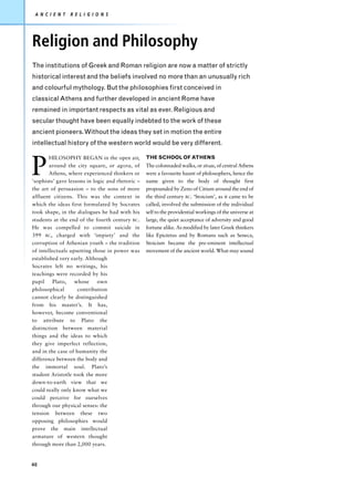 A N C I E N T   R E L I G I O N S




Religion and Philosophy
The institutions of Greek and Roman religion are now a matter of strictly
historical interest and the beliefs involved no more than an unusually rich
and colourful mythology. But the philosophies first conceived in
classical Athens and further developed in ancient Rome have
remained in important respects as vital as ever. Religious and
secular thought have been equally indebted to the work of these
ancient pioneers. Without the ideas they set in motion the entire
intellectual history of the western world would be very different.



P
        HILOSOPHY BEGAN in the open air,          THE SCHOOL OF ATHENS
        around the city square, or agora, of      The colonnaded walks, or stoas, of central Athens
        Athens, where experienced thinkers or     were a favourite haunt of philosophers, hence the
‘sophists’ gave lessons in logic and rhetoric –   name given to the body of thought first
the art of persuasion – to the sons of more       propounded by Zeno of Citium around the end of
affluent citizens. This was the context in        the third century BC. ‘Stoicism’, as it came to be
which the ideas first formulated by Socrates      called, involved the submission of the individual
took shape, in the dialogues he had with his      self to the providential workings of the universe at
students at the end of the fourth century BC.     large, the quiet acceptance of adversity and good
He was compelled to commit suicide in             fortune alike. As modified by later Greek thinkers
399 BC, charged with ‘impiety’ and the            like Epictetus and by Romans such as Seneca,
corruption of Athenian youth – the tradition      Stoicism became the pre-eminent intellectual
of intellectuals upsetting those in power was     movement of the ancient world. What may sound
established very early. Although
Socrates left no writings, his
teachings were recorded by his
pupil     Plato,   whose     own
philosophical       contribution
cannot clearly be distinguished
from his master’s. It has,
however, become conventional
to attribute to Plato the
distinction between material
things and the ideas to which
they give imperfect reflection,
and in the case of humanity the
difference between the body and
the immortal soul. Plato’s
student Aristotle took the more
down-to-earth view that we
could really only know what we
could perceive for ourselves
through our physical senses: the
tension between these two
opposing philosophies would
prove the main intellectual
armature of western thought
through more than 2,000 years.


40
 