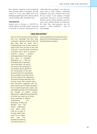 R E L I G I O N   A N D   P H I L O S O P H Y


like a doctrine of passivity in fact involved the            could really know anything – even what our
most strenuous efforts of discipline and self-               senses told us. Their solution, ‘suspending
control: in AD 65, after falling foul of his                 judgement’, may seem a defeatist one, but to
headstrong pupil Emperor Nero, Seneca took his               the true sceptic, it was argued, it brought
own life in perfect calm – the ultimate stoic.               contentment and peace of mind. Pyrrhon’s
                                                             Roman successor, Sextus Empiricus, gave his
THE SCEPTIC                                                  name to the sceptical doctrine of empiricism,
Sceptics such as Pyrrhon (c. 365–270 BC)                     the belief that sense-experience was the
and his followers took the ‘small-s’ scepticism              essential – albeit insufficient – basis of
of Aristotle to extremes, asking how far we                  all knowledge.


                                                TRUE BELIEVERS?
   How far did the ancients actually believe                 serious argument only caricatured by later
   their own mythology? Did their tales                      depictions of the Epicureans as a crowd of
   constitute a religious scripture? And did                 decadent pleasure-seekers.
   they    take    what          we      would    call   a
   ‘fundamentalist’ view of their traditions’
   literal truth? From as early as the sixth
   century BC, in fact, the mythic conventions
   co-existed with a spirit of genuine
   scientific     enquiry          –     however
   extravagant some of its findings
   may     seem       in        retrospect.
   Pythagoras (b. c. 580                 BC )

   formulated rules of geometry
   which hold today – as well as
   his idiosyncratic philosophy of
   reincarnation. By his doctrine of
   the ‘transmigration of the soul’,
   the spirit slips from one physical
   form to another in successive lives,
   with the potential for progressive
   purification through abstinence and
   virtuous living. One hundred years
   later Heraclitus suggested that the
   entire cosmos was in a state of perpetual
   flux; its governing principle, reason, was
   manifested physically in fire. Anticipating
   the     findings        of      modern        science,
   Democritus (c. 460–370 BC) proposed that
   all matter was made up of minute
   atoms assembled in different
   combinations;                       the
   philosophy of Epicurus
   followed       from          this
   strictly     materialistic
   view.      Since      there
   could be no gods or
   life after death there
   could be no higher
   goal        than         the
   avoidance of suffering
   in the here and now – a



                                                                                                                                       41
 