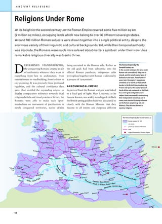 A N C I E N T               R E L I G I O N S




             Religions Under Rome
             At its height in the second century AD the Roman Empire covered some five million sq km
             (2 million sq miles), occupying lands which now belong to over 30 different sovereign states.
             Around 100 million Roman subjects were drawn together into a single political entity, despite the
             enormous variety of their linguistic and cultural backgrounds. Yet, while their temporal authority
             was absolute, the Romans were much more relaxed about matters spiritual: under their iron rule a
             remarkable religious diversity was free to thrive.




             D
                       ETERMINED STANDARDIZERS,                                                                being recruited to the Roman side. Rather as                                                   The Roman Empire by the
                                                                                                                                                                                                              Second Century AD
                       the conquering Romans created an air                                                    the old gods had been subsumed into the                                                        In the second century BC the area under
                       of uniformity wherever they went in                                                     official Roman pantheon, indigenous cults                                                      Roman rule covered only Italy and its
                                                                                                                                                                                                              islands, and the small coastal area of
             everything from law to architecture, from                                                         were spliced together with Roman traditions by
                                                                                                                                                                                                              Dalmatia to the east. Three hundred
             entertainment to roadbuilding, from fashion to                                                    a process of ‘syncretism’.                                                                     years later the empire’s boundaries
             city planning. It was precisely these profound                                                                                                                                                   stretched as far north as the Scottish
                                                                                                                                                                                                              border in the British Isles, modern-day
             rigidities, and the cultural confidence they                                                      AN ECUMENICAL EMPIRE
                                                                                                                                                                                                              France and Spain, the coastal areas of
             gave, that enabled the expanding empire to                                                        In parts of Gaul the Roman war god was linked                                                  North Africa and eastwards to the Black
                                                                                                                                                                                                              Sea. Some gods and goddesses in
             display comparative tolerance towards local                                                       to a local god of light: Mars Loucetus, as he
                                                                                                                                                                                                              subject lands succeeded in maintaining
             religious beliefs and ritual practices. In fact, the                                              became known, was widely worshipped. At Bath                                                   their independent existence, and in
             Romans were able to make such open-                                                               the British spring goddess Sulis was associated so                                             some cases exerted a strong influence
                                                                                                                                                                                                              on the Roman people (e.g. Isis and
             mindedness an instrument of pacification in                                                       closely with the Roman Minerva that they                                                       Mithras). They became known as
             newly conquered territories, native deities                                                       became to all intents and purposes different                                                   mystery religions.




                                                                                                                                                                                                                        The Roman Empire by the Second Century AD
                                                                Eburacum                                                                                                                                                             Roman empire, AD 180
                                             Deva
                                                                                                                                                                                                                                     sea routes
                                            Isca                                                                                                                                                                                     provincial colonial settlements
                                                Londinium           Dubris             Colonia                                                                                                                                       road
                                                                                       Agrippina
                                                                     Gesoriacum                                                                                                                                                      original homeland of mystery religion
                                                                                              Mogontiacum
                                                                   Rotomagus              Augusta
                                                                                                         Castra Regina                                                                            ia                    eum
                                                                                          Treverorum                                                                                          Olb                    pa
                                                                       Lutetia                                                                        um                                                        tica
                                                                                                          Vindobona                         Aquinc                      sa                                 Pan
                                                                                                                                                                 Potais                                                                                        rias
                                                                                                                                                                                                                                                          scu
                                                              Augustodunum                                                                                                                                                                          Dio
                                                                                                                                                                 Apulum
                                                                                                                                                                                                                                                                          us
                                                                                                                                                                                                                                                                       pez
                                                                                                                                                                                                                                             pe                   Tra
                                                                   Lugdunum                                     Aquileia                                          cium                       Tom
                                                                                                                                                                                                  i                                  Sino                                                           Mithraism
                                                                                                                    Patavium                               Vimina
                                           Burdigal                                                                                                                                         Od essus
                                                    a                                                                                                                               e                                                                                   ala
                                                                                                     Mutina         Ravenna                                                 Nova                                                                                   Sat
                                                                                                                                      Salonae                                                                                                                                        e
                                                                       Arelate                                                                        Naissus            Serdic
                                                                                                                                                                                a                     ntium    ia                yra                                          liten
                                                                                                                                                                                                  Byza Nicomed                                                           Me
                                                                                                                           Ancona                                                                                             Anc
                                                   Tolosa                                             Arretium
                                                                       Narbo      Massilia                                                                                                                  ea
                                                                                                                                                   Sabazius                                            Nica                                                                                         um
                                                                                                                      Rome                                                                                                                                                                     ori
                                                                                                                                                                                 lonica                                                                                                  eph
                                                                                                                      Ostia Capua                                        Thessa                       am   um                    Icon
                                                                                                                                                                                                                                      iu m                                           Nic
                                                                   Tarraco                                                      Brundisium                      nia                              Perg                                             Tarsus
                            Toletum                                                                                  Puteoli                           Apollo
                                                                                                                                                                                                                                                                             mea
                                                                                  A l e 30 d




                Emeri                                                                                                         Tarentum                                                                  sus
               Augustta                                                                                                                                                                             Ephe                                               ioch           Apa                      ra
Felicit                                                                                                                                                                                                             Side                          Ant                                   my
                                                                                       xa




        as            a                                                                                                                                                                                                                                                             Pal
                                                                                          nd y s




   Julia
                                                                                                                                                                                 Athen
                                                                                                                                                                                       ae                                                                                             cus
                                                                                            ria




                      Cordu                                                                                                                                                                                                                                                      m as
                                                                                                                                                                                                                                                                          Da
                                                                                               a




                            ba                                                                                                                                Cybele
                                                                                                -M




                                                                                                 a                         Messana                                                 Isis                    Caes                                           tus
                                                   Carthago                                           s il                              Rhegium                              Sparta                             a re                                Bery                           Bos
                                                                                                                                                                                                                                                                                         tra
                                                                                                     s




                                                   Nova                                                   ia                                                                                                           a-
                  Gades                                                                                                                                                                                                     B yz                              s
                                                                                                                                      Syracuse                                                                                     anti                 Tyru               re     a
                                 Malaca                   s                               Hippo
                                                                                                                                                                                            Cnoss
                                                                                                                                                                                                   us                                  um 2                        C  aesa
                                                   d   ay                                 Regius                                                                                                  n
                                                                                                                                                                                                                                              0 da y
                                                                                                                                                                                                                                                    s
                   Tingis        Gade s - O stia 9                                                             Carthage                     ex                                              Gorty
                                                                                                                                          A




                                                                                                                                                 a nd      Caesarea
                                                                                                                                           l




                                                                                                                                                     ria              - Rome 20 days
                                                                                                                                                                                                                                                                             a
                                                                                  Cirta                                                                  - P ut
                                                                                                                                                               eoli 15–20 da ys (fastest 9 days
                                                                                                                                                                                                )                                                                   Gaz
                                                                                                                                                                                                                                                                                      a
                                                                                                                                                                                               ene 6 days                                                                        Petr
                                                                                                                                                                                   andria - Cyr                                                                     m                   a
                                                                                                     Theveste                                                                 Alex                                                                       Pelus
                                                                                                                                                                                                                                                               iu
                                                                                                                                                                                                                                                                                 A elan
                                                                                                                                                                                                             ndria
                                                                                                                                                                    Cyrene                             Alexa
                                                                                                                          Sabrata                na                                                                                                phis
                                                                                                                                     Leptis Mag            Berenice                                                                          Mem
                                                                                                                                                                                                                        Osiris
                                                                                                                                                                                                                                                                                           rmus
                                                                                                                                                                                                                                                                                  s Ho
                                                                                                                                                                                                                                                                         Myo
                                                                                                                                                                                                                                                                                               imen
                                                                                                                                                                                                                                                                                         os L
                                                                                                                                                                                                                                                                                  Leuc
                                                                                                                                                                                                                                                                                   ae
                                                                                                                                                                                                                                                                         Theb
                                                                                                                                                                                                                                                                                                    nice
                                                                                                                                                                                                                                                                                            Bere


             42
 
