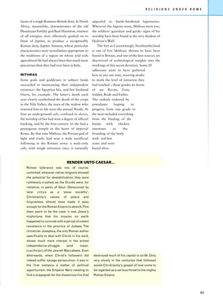 R E L I G I O N S   U N D E R   R O M E


facets of a single Romano-British deity. In North       appealed to battle-hardened legionaries.
Africa, meanwhile, characteristics of the old           Wherever the legions went, Mithras went too,
Phoenician fertility god Baal-Hammon, renewer           the soldiers’ guardian and guide: signs of his
of all energies, were effectively grafted on to         worship have been found in the very shadow of
those of Jupiter, to produce a recognizably             Hadrian’s Wall.
Roman deity, Jupiter-Ammon, whose particular                The fort at Carrawburgh, Northumberland
characteristics were nevertheless appropriate to        is one of five Mithraic shrines to have been
the traditions of a region on whose arid soils          found in Britain, and one of the best sources yet
agricultural life had always been that much more        discovered of archeological insights into the
precarious than they had ever been in Italy.            workings of this secret devotion. Some 20
                                                        adherents seem to have gathered
MITHRAS                                                 here at any one time, wearing masks
Some gods and goddesses in subject lands                to mark the level of initiation they
succeeded in maintaining their independent              had reached – those grades we know
existence: the Egyptian Isis, and her husband           of are Raven, Lion,
Osiris, for example. The latter’s death each            Soldier, Bride and Father.
year clearly symbolized the death of the crops          The ordeals endured by
in the Nile Valley; the tears of the widow who          postulants       hoping    to
restored him to life were the annual floods. At         progress from one grade to
first an underground cult, confined to slaves,          the next included everything
the worship of Isis had won a degree of official        from the binding of the
backing, and by the first century AD she had a          hands      with    chicken
prestigious temple in the heart of imperial             intestines      to    the
Rome. By that time Mithras, the Persian god of          branding of the body
light and truth, had won a wide unofficial              with red-hot
following in the Roman army: a male-only                irons and even
cult, with tough initiation rites, it naturally         burial alive.



                                    RENDER UNTO CAESAR...
    Roman tolerance was not, of course,
    unlimited: wherever native religions showed
    the potential for destabilization they were
    ruthlessly crushed, as the Druids were, for
    instance, in parts of Gaul. Denounced by
    later   critics   as   a   ‘slave      morality’,
    Christianity’s    values   of     peace      and
    forgiveness should have made it easy
    enough for the Roman Empire to absorb.This
    does seem to be the case: it was Jesus’s
    misfortune that his mission on earth
    happened to coincide with a period of violent
    resistance in the province of Judaea. The
    chronicler Josephus, the only Roman author
    specifically to deal with Christ in his work,
    shows much more interest in the armed
    independence-struggle           (and      mass-
    crucifixion) of the Jewish Maccabees. Even
    afterwards, when Christ’s followers did              destroyed much of his capital in AD 64. Only
    indeed suffer savage persecution, it was in          very slowly in the centuries that followed
    the first instance a matter of political             would Christianity’s gospel of love come to
    opportunism, the Emperor Nero needing to             be regarded as a serious threat to the mighty
    find a scapegoat for the disastrous fire that        Roman Empire.




                                                                                                                                    43
 