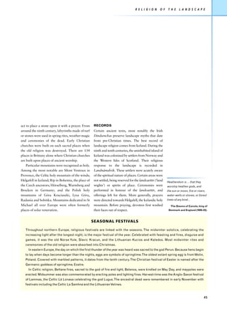 R E L I G I O N    O F   T H E     L A N D S C A P E




act to place a stone upon it with a prayer. From      RECORDS
around the ninth century, labyrinths made of turf     Certain ancient texts, most notably the Irish
or stones were used in spring rites, weather-magic    Dindsenchas preserve landscape myths that date
and ceremonies of the dead. Early Christian           from pre-Christian times. The best record of
churches were built on such sacred places when        landscape religion comes from Iceland. During the
the old religion was destroyed. There are 134         ninth and tenth centuries, the uninhabited island of
places in Brittany alone where Christian churches     Iceland was colonized by settlers from Norway and
are built upon places of ancient worship.             the Western Isles of Scotland. Their religious
    Particular mountains were recognized as holy.     response to the landscape is recorded in
Among the most notable are Mont Ventoux in            Landnámabók. These settlers were acutely aware
Provence, the Celtic holy mountain of the winds;      of the spiritual nature of places. Certain areas were
Helgafell in Iceland; Ríp in Bohemia, the place of    not settled, being reserved for the landvaettir (‘land   Heathendom is ... that they
the Czech ancestors; Hörselberg, Wurmberg and         wights’) or spirits of place. Ceremonies were            worship heathen gods, and
Brocken in Germany; and the Polish holy               performed in honour of the landvaettir, and              the sun or moon, fire or rivers,
mountains of Góra Kosciuszki, Lysa Góra,              offerings left for them. More generally, prayers         water-wells or stones, or forest
Radunia and Sobótka. Mountains dedicated to St        were directed towards Helgafell, the Icelandic holy      trees of any kind...
Michael all over Europe were often formerly           mountain. Before praying, devotees first washed             The Dooms of Canute, king of
places of solar veneration.                           their faces out of respect.                               Denmark and England (1020–23).



                                                     SEASONAL FESTIVALS

   Throughout northern Europe, religious festivals are linked with the seasons. The midwinter solstice, celebrating the
   increasing light after the longest night, is the major festival of the year. Celebrated with feasting and fires, disguise and
   games, it was the old Norse Yule, Slavic Kracun, and the Lithuanian Kucios and Kaledos. Most midwinter rites and
   ceremonies of the old religion were absorbed into Christmas.
     In eastern Europe, the day on which the first thunder of the year was heard was sacred to the god Perun. Because hens begin
   to lay when days become longer than the nights, eggs are symbols of springtime. The oldest extant spring egg is from Wolin,
   Poland. Covered with marbled patterns, it dates from the tenth century. The Christian festival of Easter is named after the
   Germanic goddess of springtime, Eostre.
     In Celtic religion, Beltane fires, sacred to the god of fire and light, Belenos, were kindled on May Day, and maypoles were
   erected. Midsummer was also commemorated by erecting poles and lighting fires. Harvest-time was the Anglo-Saxon festival
   of Lammas, the Celtic Lá Lúnasa celebrating the god Lugus. The ancestral dead were remembered in early November with
   festivals including the Celtic La Samhna and the Lithuanian Velines.



                                                                                                                                             45
 