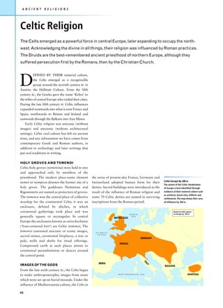 A N C I E N T    R E L I G I O N S




Celtic Religion
The Celts emerged as a powerful force in central Europe, later expanding to occupy the north-
west. Acknowledging the divine in all things, their religion was influenced by Roman practices.
The Druids are the best-remembered ancient priesthood of northern Europe, although they
suffered persecution first by the Romans, then by the Christian Church.




D
          EFINED BY THEIR material culture,
          the Celts emerged as a recognizable
          group around the seventh century BC in
Austria: the Hallstatt Culture. From the fifth
century BC, the Greeks gave the name ‘Keltoi’ to
the tribes of central Europe who raided their cities.
During the late fifth century BC Celtic influences
expanded westwards into what is now France and
Spain, northwards to Britain and Ireland and
eastwards through the Balkans into Asia Minor.
    Early Celtic religion was aniconic (without
images) and atectonic (without architectural
settings). Celtic oral culture has left no ancient
texts, and any information we have comes from
contemporary Greek and Roman authors, in
addition to archeology and later writings that
put oral traditions in writing.

HOLY GROVES AND TEMENOI
Celtic holy groves (nemetona) were held in awe
and approached only by members of the
priesthood. The modern place-name element               the areas of present-day France, Germany and
                                                                                                                        Celtic Europe By 200 BC
nemet or nympton denotes the former site of a           Switzerland adopted human form for their
                                                                                                                        The extent of the Celtic inhabitation
holy grove. The goddesses Nemetona and                  deities. Sacred buildings were introduced as the                of Europe is best identified through
Rigonemetis are named as protectors of groves.          result of the influence of Roman religion and                   evidence of their material culture such
                                                                                                                        as artefacts, burial sites, hillforts and
The temenos was the central place of collective         some 70 Celtic deities are named in surviving                   settlements. The map shows their area
worship for the continental Celts; it was an            inscriptions from the Roman period.                             of influence by 200 BC.
enclosure, defined by ditches, in which
ceremonial gatherings took place and was                                                                                         Extent of Celtic impact
                                                                                             N O R T H                           on Europe by 200 BC
generally square or rectangular. In central                                 BRITISH ISLES
                                                                                               S E A


Europe the enclosures known as viereckschanze
(‘four-cornered fort’) are Celtic temenoi, The
temenoi contained aniconic or iconic images,              A T L A N T I C
                                                            O C E A N
sacred stones, ceremonial fireplaces, a tree or
                                                                                                           GERMANY
pole, wells and shafts for ritual offerings.
                                                                                 FRANCE
Compressed earth at such places attests to
ceremonial perambulation or dances around
the central point.
                                                                                                               ITA




                                                             IBERIA
IMAGES OF THE GODS
                                                                                                                   LY




                                                                                                                        BALKANS
From the late sixth century BC, the Celts began
to make anthropomorphic images from stone                                      M E D I T E R R A N E A N   S E A                                  ANATOLIA

which were set up on burial mounds. Under the
influence of Mediterranean culture, the Celts in

46
 