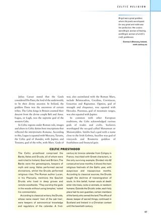 C E L T I C   R E L I G I O N




                                                                                                        Brigid was a great goddess
                                                                                                        whom the poets worshipped,
                                                                                                        for very great and noble was
                                                                                                        her perfection. Her sisters
                                                                                                        were Brigid, woman of healing,
                                                                                                        and Brigid, woman of smith’s
                                                                                                        craft, goddesses.

                                                                                                             Cormac’s Glossary, Ireland,
                                                                                                                        ninth century AD




    Julius Caesar stated that the Gauls               war, also assimilated with the Roman Mars,
considered Dis Pater, the lord of the underworld,     include Belutacadros, Cocidius, Corotiacus,
to be their divine ancestor. In Ireland, the          Loucetius and Rigisamus. Ogmios, god of
goddess Dana was the ancestress of certain            strength and eloquence, was equated with
tribes. The Celtic kings in Britain counted their     Hercules. Poeninus, god of mountain ranges,
descent from the divine couple Beli and Anna.         was also equated with Jupiter.
Lugus, or Lugh, was the supreme god of the                In common with other European
western Celts.                                        traditions, the Celts acknowledged various
    In Celtic regions under Roman rule, images        gods of trades and crafts. Seafarers
and altars to Celtic deities bore inscriptions that   worshipped the sea-god called Manannan or
reflected the interpretatio Romana. According         Manawydden. Smiths had a god with a name
to this, Lugus is equated with Mercury, Taranis,      close to the Irish Gobniu, Sucellos was god of
the Celtic god of thunder, with Jupiter, and          vineyards and Rosmerta goddess of
Teutates, god of the tribe, with Mars. Gods of        fruitfulness and financial gain.

                                    CELTIC PRIESTHOOD
   The Celtic priesthood comprised the                century BC bronze calendar from Coligny in
   Bards, Vates and Druids, all of whom were          France, inscribed with Greek characters, is
   restricted to Ireland, Gaul and Britain. The       the only surviving example. Divided into 62
   Bards were the genealogists, keepers of            consecutive lunar months, it shows the main
   myth and song. Vates performed sacred              religious festivals of the Gallic year, with
   divinations, whilst the Druids performed           auspicious    and    inauspicious    months.
   religious rites. The Roman author Lucan,           According to classical sources, the Druids
   in his Pharsalia, mentions the Gaulish             taught the doctrine of transmigration of
   Druids who lived in deep groves and                souls. In this belief, human souls at death
   remote woodlands. ‘They worship the gods           enter into trees, rocks or animals, or newborn
   in the woods without using temples,’ noted         humans. Outside the Druidic order, each holy
   his commentator.                                   place had its own guardian, certain members
     According to classical writers, the Druids,      of the family who owned the land.The office of
   whose name meant ‘men of the oak tree’,            dewar, keeper of sacred things, continued in
   were keepers of astronomical knowledge             Scotland and Ireland in a Christian context
   and regulators of the calendar. A first-           until the twentieth century.

                                                                                                                                       47
 