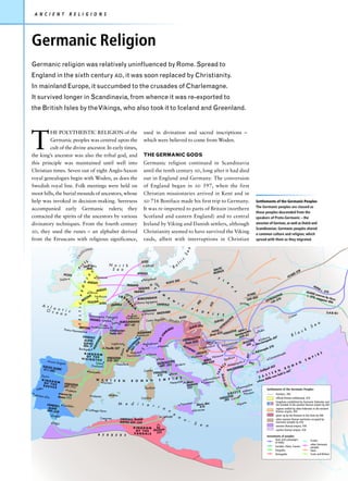 A N C I E N T    R E L I G I O N S




Germanic Religion
Germanic religion was relatively uninfluenced by Rome. Spread to
England in the sixth century AD, it was soon replaced by Christianity.
In mainland Europe, it succumbed to the crusades of Charlemagne.
It survived longer in Scandinavia, from whence it was re-exported to
the British Isles by the Vikings, who also took it to Iceland and Greenland.




T
         HE POLYTHEISTIC RELIGION of the                used in divination and sacred inscriptions –
         Germanic peoples was centred upon the          which were believed to come from Woden.
         cult of the divine ancestor. In early times,
the king’s ancestor was also the tribal god, and        THE GERMANIC GODS
this principle was maintained until well into           Germanic religion continued in Scandinavia
Christian times. Seven out of eight Anglo-Saxon         until the tenth century AD, long after it had died
royal genealogies begin with Woden, as does the         out in England and Germany. The conversion
Swedish royal line. Folk meetings were held on          of England began in AD 597, when the first
moot hills, the burial mounds of ancestors, whose       Christian missionaries arrived in Kent and in
help was invoked in decision-making. Seeresess          AD 716 Boniface made his first trip to Germany.      Settlements of the Germanic Peoples
                                                                                                             The Germanic peoples are classed as
accompanied early Germanic rulers; they                 It was re-imported to parts of Britain (northern
                                                                                                             those peoples descended from the
contacted the spirits of the ancestors by various       Scotland and eastern England) and to central         speakers of Proto-Germanic – the
divinatory techniques. From the fourth century          Ireland by Viking and Danish settlers, although      ancestor of German, as well as Dutch and
                                                                                                             Scandinavian. Germanic peoples shared
AD, they used the runes – an alphabet derived           Christianity seemed to have survived the Viking      a common culture and religion, which
from the Etruscans with religious significance,         raids, albeit with interruptions in Christian        spread with them as they migrated.
 