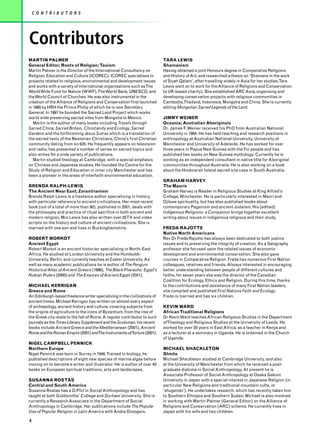 C O N T R I B U T O R S




Contributors
MARTIN PALMER                                                              TARA LEWIS
General Editor; Roots of Religion; Taoism                                  Shamanism
Martin Palmer is the Director of the International Consultancy on          Having obtained a joint Honours degree in Comparative Religions
Religion, Education and Culture (ICOREC). ICOREC specialises in            and History of Art, and researched a thesis on ‘Shamans in the work
projects related to religious, environmental and development issues        of Siyah Qalam’, after travelling widely in Asia for her studies,Tara
and works with a variety of international organisations such asThe         Lewis went on to work for the Alliance of Religions and Conservation
World Wide Fund for Nature (WWF),The World Bank, UNESCO, and               (a UK-based charity). She established ARC Asia, organising and
the World Council of Churches. He was also instrumental in the             developing conservation projects with religious communities in
creation of the Alliance of Religions and Conservation first launched      Cambodia,Thailand, Indonesia, Mongolia and China. She is currently
in 1995 by HRH the Prince Philip of which he is now Secretary              editing Mongolian Sacred Legends of the Land.
General. In 1997 he founded the Sacred Land Project which works
world wide preserving sacred sites from Mongolia to Mexico.                JIMMY WEINER
   Martin is the author of many books including Travels through            Oceania; Australian Aboriginals
Sacred China, Sacred Britain, Christianity and Ecology, Sacred             Dr. James F. Weiner received his PhD from Australian National
Gardens and the forthcoming Jesus Sutras which is a translation of         University in 1984. He has held teaching and research positions in
the sacred texts of the Nestorian Christians, China’s first Christian      anthropology at Australian National University, University of
community dating from AD 635. He frequently appears on television          Manchester and University of Adelaide. He has worked for over
and radio, has presented a number of series on sacred topics and           three years in Papua New Guinea with the Foi people and has
also writes for a wide variety of publications.                            published two books on New Guinea mythology. Currently he is
   Martin studied theology at Cambridge, with a special emphasis           working as an independent consultant in native title for Aboriginal
on Chinese and Japanese studies. He founded the Centre for the             communities throughout Australia. He is also working on a book
Study of Religion and Education in inner city Manchester and has           about the Hindmarsh Island sacred site case in South Australia.
been a pioneer in the areas of interfaith environmental education.
                                                                           GRAHAM HARVEY
BRENDA RALPH-LEWIS                                                         The Maoris
The Ancient Near East; Zorastrianism                                       Graham Harvey is Reader in Religious Studies at King Alfred’s
Brenda Ralph Lewis is a freelance author specializing in history,          College, Winchester. He is particularly interested in Maori and
with particular reference to ancient civilizations. Her most recent        Ojibwe spirituality, but has also published books about
book (out of a total of more than 90), published in 2001, deals with       contemporary Paganism and ancient Judaism. His (edited)
the philosophy and practice of ritual sacrifice in both ancient and        Indigenous Religions: a Companion brings together excellent
modern religion. Mrs Lewis has also written over 25TV and video            writing about issues in indigenous religious and their study.
scripts on the history and culture of ancient civilisations. She is
married with one son and lives in Buckinghamshire.                         FREDA RAJOTTE
                                                                           Native North Americans
ROBERT MORKOT                                                              Rev Dr Freda Rajotte has always been dedicated to both justice
Ancient Egypt                                                              issues and to preserving the integrity of creation. As a Geography
Robert Morkot is an ancient historian specialising in North-East           professor she focused upon the related issues of economic
Africa. He studied at London University and the Humboldt-                  development and environmental conservation. She also gave
University, Berlin, and currently teaches at Exeter University. As         courses in Comparative Religion. Freda has numerous First Nation
well as many academic publications he is author of The Penguin             colleagues, relatives and friends. Always interested in encouraging
Historical Atlas of Ancient Greece (1996), The Black Pharaohs: Egypt’s     better understanding between people of different cultures and
Nubian Rulers (2000) and The Empires of Ancient Egypt (2001).              faiths, for seven years she was the director of the Canadian
                                                                           Coalition for Ecology, Ethics and Religion. During this time, thanks
MICHAEL KERRIGAN                                                           to the contributions and assistance of many First Nation leaders,
Greece and Rome                                                            she compiled and published First Nations Faith and Ecology.
An Edinburgh-based freelance writer specializing in the civilizations of   Freda is married and has six children.
ancient times, Michael Kerrigan has written on almost every aspect
of archaeology, ancient history and culture, covering subjects from        KEVIN WARD
the origins of agriculture to the icons of Byzantium, from the rise of     African Traditional Religions
the Greek city-state to the fall of Rome. A regular contributor to such    Dr Kevin Ward teaches African Religious Studies in the Department
journals as the Times Literary Supplement and the Scotsman, his recent     ofTheology and Religious Studies at the University of Leeds. He
books include Ancient Greece and the Mediterranean (2001), Ancient         worked for over 20 years in East Africa, as a teacher in Kenya and
Rome and the Roman Empire (2001) andThe Instruments ofTorture (2001).      as a lecturer at a seminary in Uganda. He is ordained in the Church
                                                                           of Uganda.
NIGEL CAMPBELL PENNICK
Northern Europe                                                            MICHAEL SHACKLETON
Nigel Pennick was born in Surrey in 1946.Trained in biology, he            Shinto
published descriptions of eight new species of marine algae before         Michael Shackleton studied at Cambridge University, and also
moving on to become a writer and illustrator. He is author of over 40      at the University of Manchester from which he received a post-
books on European spiritual traditions, arts and landscapes.               graduate diploma in Social Anthropology. At present he is
                                                                           Associate Professor of Social Anthropology at Osaka Gakuin
SUSANNA ROSTAS                                                             University in Japan with a special interest in Japanese Religion (in
Central and South America                                                  particular New Religions and traditional mountain cults, or
Susanna Rostas has a D.Phil in Social Anthropology and has                 ‘shugendo’). He undertakes research, which has recently taken him
taught at both Goldsmiths’ College and Durham University. She is           to Southern Ethiopia and Southern Sudan. Michael is also involved
currently a Research Associate in the Department of Social                 in working with Martin Palmer (General Editor) on the Alliance of
Anthropology in Cambridge. Her publications include The Popular            Religions and Conservation (ARC) scheme. He currently lives in
Use of Popular Religion in Latin America with Andre Droogers.              Japan with his wife and two children.

4
 