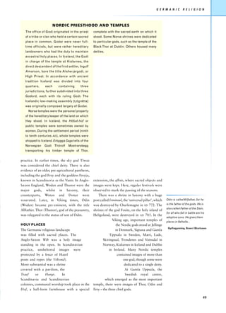 G E R M A N I C     R E L I G I O N




                        NORDIC PRIESTHOOD AND TEMPLES
   The office of Godi originated in the priest      complete with the sacred earth on which it
   of a tribe or clan who held a certain sacred     stood. Some Norse shrines were dedicated
   place in common. Godar were never full-          to particular gods, such as the temple of the
   time officials, but were rather hereditary       Black Thor at Dublin. Others housed many
   landowners who had the duty to maintain          deities.
   ancestral holy places. In Iceland, the Godi
   in charge of the temple at Kialarnes, the
   direct descendent of the first settler, Ingulf
   Amarson, bore the title Alsherjargodi, or
   High Priest. In accordance with ancient
   tradition Iceland was divided into four
   quarters,     each      containing      three
   jurisdictions, further subdivided into three
   Godord, each with its ruling Godi. The
   Icelandic law-making assembly (Lögrétta)
   was originally composed largely of Godar.
     Norse temples were the personal property
   of the hereditary keeper of the land on which
   they stood. In Iceland, the Höfud-hof or
   public temples were sometimes owned by
   women. During the settlement period (ninth
   to tenth centuries AD), whole temples were
   shipped to Iceland. Erbyggja Saga tells of the
   Norwegian    Godi Thórolf      Mostrarskegg
   transporting his timber temple of Thor,


practice. In earlier times, the sky god Tîwaz
was considered the chief deity. There is also
evidence of an older, pre-agricultural pantheon,
including the god Frey and the goddess Freyja,
known in Scandinavia as the Vanir. In Anglo-        extension, the afhús, where sacred objects and
Saxon England, Woden and Thunor were the            images were kept. Here, regular festivals were
major gods, whilst in Saxony, their                 observed to mark the passing of the seasons.
counterparts, Wotan and Donar were                     There was a shrine in Saxony with a huge
venerated. Later, in Viking times, Odin             post called Irminsul, the ‘universal pillar’, which   Odin is called Allfather, for he
(Woden) became pre-eminent, with the title          was destroyed by Charlemagne in AD 772. The           is the father of the gods. He is
                                                                                                          also called Father of the Slain,
Allfather. Thor (Thunor), god of the peasantry,     shrines of the god Fosite, on the holy island of
                                                                                                          for all who fall in battle are his
was relegated to the status of son of Odin.         Heligoland, were destroyed in AD 785. In the
                                                                                                          adoptive sons. He gives them
                                                                  Viking age, important temples of        places in Valhalla...
HOLY PLACES                                                         the Nordic gods stood at Jellinge
                                                                                                           Gylfagynning, Snorri Sturluson
The Germanic religious landscape                                    in Denmark, Sigtuna and Gamla
was filled with sacred places. The                               Uppsala in Sweden, Mæri, Lade,
Anglo-Saxon Wih was a holy image                           Skiringssal, Trondenes and Vatnsdal in
standing in the open. In Scandinavian                      Norway, Kialarnes in Iceland and Dublin
practice, unsheltered images were                               in Ireland. Many Nordic temples
protected by a fence of Hazel                                        contained images of more than
posts and ropes (the Vébond).                                             one god, though some were
More substantial was a shrine                                              dedicated to a single deity.
covered with a pavilion, the                                               At Gamla Uppsala, the
Traef     or   Hørgr.      In                                              Swedish royal centre,
Scandinavia and Scandinavian                                 which emerged as the most important
colonies, communal worship took place in the        temple, there were images of Thor, Odin and
Hof, a hall-form farmhouse with a special           Frey – the three chief gods.

                                                                                                                                          49
 