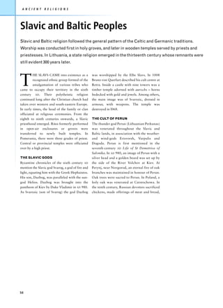 A N C I E N T   R E L I G I O N S




Slavic and Baltic Peoples
Slavic and Baltic religion followed the general pattern of the Celtic and Germanic traditions.
Worship was conducted first in holy groves, and later in wooden temples served by priests and
priestesses. In Lithuania, a state religion emerged in the thirteenth century whose remnants were
still evident 300 years later.




T
         HE SLAVS CAME into existence as a         was worshipped by the Elbe Slavs. In 1008
         recognized ethnic group formed of the     Bruno von Querfurt described his cult centre at
         amalgamation of various tribes who        Retra. Inside a castle with nine towers was a
came to occupy their territory in the sixth        timber temple adorned with aurochs – horns
century AD. Their polytheistic religion            bedecked with gold and jewels. Among others,
continued long after the Christian church had      the main image was of Svarozic, dressed in
taken over western and south-eastern Europe.       armour, with weapons. The temple was
In early times, the head of the family or clan     destroyed in l068.
officiated at religious ceremonies. From the
eighth to ninth centuries onwards, a Slavic        THE CULT OF PERUN
priesthood emerged. Rites formerly performed       The thunder god Perun (Lithuanian Perkunas)
in open-air enclosures or groves were              was venerated throughout the Slavic and
transferred to newly built temples. In             Baltic lands, in association with the weather-
Pomerania, there were three grades of priest.      and wind-gods Erisvorsh, Varpulis and
Central or provincial temples were officiated      Dogoda. Perun is first mentioned in the
over by a high priest.                             seventh-century AD Life of St Demetrios of
                                                   Salonika. In AD 980, an image of Perun with a
THE SLAVIC GODS                                    silver head and a golden beard was set up by
Byzantine chronicles of the sixth century AD       the side of the River Volchov at Kiev. At
mention the Slavic god Svarog, a god of fire and   Perynj, near Novgorod, an eternal fire of oak
light, equating him with the Greek Hephaistos.     branches was maintained in honour of Perun.
His son, Dazbog, was paralleled with the sun-      Oak trees were sacred to Perun. In Poland, a
god Helios. Dazbog was brought into the            holy oak was venerated at Czestochowa. In
pantheon of Kiev by Duke Vladimir in AD 980.       the tenth century, Russian devotees sacrificed
As Svarozic (son of Svarog) the god Dazbog         chickens, made offerings of meat and bread,




50
 