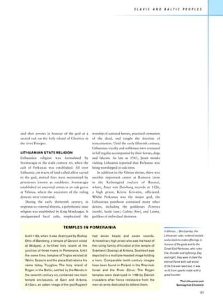 S L AV I C   A N D    B A L T I C      P E O P L E S




and shot arrows in honour of the god at a            worship of national heroes, practised cremation
sacred oak on the holy island of Chortice in         of the dead, and taught the doctrine of
the river Dnieper.                                   reincarnation. Until the early fifteenth century,
                                                     Lithuanian royalty and noblemen were cremated
LITHUANIAN STATE RELIGION                            in full regalia accompanied by their horses, dogs
Lithuanian religion was formulated by                and falcons. As late as 1583, Jesuit monks
Sventaragis in the sixth century AD, when the        visiting Lithuania reported that Perkunas was
cult of Perkunas was established. All over           being worshipped at oak trees.
Lithuania, on tracts of land called alkos sacred         In addition to the Vilnius shrine, there was
to the god, eternal fires were maintained by         another important centre at Romuva (now
priestesses known as vaidilutes. Sventaragis         in the Kaliningrad enclave of Russia),
established an ancestral centre in an oak grove      where, Peter von Duisburg records in 1326,
at Vilnius, where the ancestors of the ruling        a high priest, Kriviu Krivaitis, officiated.
dynasty were venerated.                              Whilst Perkunas was the major god, the
    During the early thirteenth century, in          Lithuanian pantheon contained many other
response to external threats, a polytheistic state   deities, including the goddesses Zemyna
religion was established by King Mindaugas. It       (earth), Saule (sun), Gabija (fire), and Laima,
amalgamated local cults, emphasized the              goddess of individual destinies.


                               TEMPLES IN POMERANIA
                                                                                                         In Vilnius ... Skirtnantas, the
   Until 1123, when it was destroyed by Bishop       had seven heads and seven swords.                   Lithuanian ruler, ordered vestals
   Otto of Bamberg, a temple of Gerovit stood        A hereditary high priest who was the head of        and priests to make offerings in
                                                                                                         honour of the gods and to the
   at Wolgast, a fortified holy island at the        the ruling family officiated at the temple of
                                                                                                         Great God Perkunas, who rules
   junction of three rivers in Pomerania. Until      Svantevit (Svarog) at Arkona. Svantevit was
                                                                                                         fire, thunder and lightning. Day
   the same time, temples of Triglav existed at      depicted in a multiple-headed image holding
                                                                                                         and night, they were to feed the
   Wolin, Sezezin and the place that retains his     a horn. Comparable tenth-century images             eternal flame with oak wood.
   name today, Trzyglów. The holy island of          have been found in Poland in the Riavinski          If the fire ever went out, it was
   Rügen in the Baltic, settled by the Wends in      forest and the River Zbruc. The Rügen               re-lit from sparks made with a
   the seventh century AD, contained two main        temples were destroyed in 1169 by Danish            great boulder.
   temple enclosures, at Garz and Arkona.            crusaders after fierce resistance from the                        The Lithuanian and
   At Garz, an oaken image of the god Rugievit       men-at-arms dedicated to defend them.                          Samogytian Chronicle


                                                                                                                                             51
 