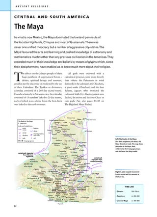 A N C I E N T           R E L I G I O N S



CENTRAL AND SOUTH AMERICA

The Maya
In what is now Mexico, the Maya dominated the lowland peninsula of
theYucatan highlands, Chiapas and most of Guatemala.There was
never one unified theocracy but a number of aggressive city-states.The
Maya favoured the arts and learning and pushed knowledge of astronomy and
mathematics much further than any previous civilization in the Americas.They
recorded much of their knowledge and beliefs by means of glyphs which, since
their decipherment, have enabled us to know much more about their religion.



T
        he effects on the Mayan people of their                                         All gods were endowed with a
        huge pantheon of supernatural forces –                                      calendrical presence, some more directly
        deities, spiritual beings and essences,                                     than others: the Pahuatuns or wind
could in part be discerned or predicted by the use                                  deities (Ik in the calendar); the Chicchans,
of their Calendars. The Tzolkin or divinatory                                       a giant snake (Chicchan); and the four
calendar, consisted of a 260-day sacred round.                                      Balams, jaguars who protected the
Found exclusively in Mesoamerica, the calendar                                      cultivated fields (Ix). Also important were
consisted of 13 numbers linked to 20 day names,                                     Exchel, the moon and the four Chacs or
each of which was a divine force: the first, Imix                                   rain gods. (See also pages 84–85 on
was linked to the earth monster.                                                    The Highland Maya Today.)


                                                                                                                        El Meco


                                                                                  Chichén Itzá
                                                                                                Cobá    Xelhá
                                                       Dzibilchaltún Izamal                                   San Gervasio
     The Realm of the Maya                                                               Halakal
                                                               Acancéh       Aké                 Tancáh
       settlements                                             Tihoo                   Yaxuná     Tulum
     trade and traded items                                              Mayapán
                                                         Oxkintok Maní
           trade              feathers                       Uxmal
           routes                                                         Loltun Cave
                                                    Huaymil     Kabáh
                              slaves                                       Labná                            Chacmool
           cacao                                                   Sayil
                                                     Jaina
                              marine products               Xcocha             Santa Rosa Xtampak
           obsidian           and shells                                         Dzibilnocac
           jade               salt                           Etzná
                                                                                                                                                       Left: The Realm of the Maya
     I T Z Á language group                                          Hochob         Yucatán                                                            Like their neighbours, the Aztec, the
                                                                                                             Ichpaatun
                                                              Champotón       Pechal                                                                   Maya thrived on trade. This map shows
                                                               Cilvituk                                    Santa Rita
                                                                                     Xpuhil                   Cerros                                   the realm of the Maya, their
                                                                                   Becan          Nohmul
                                                                                              Río Bec                                                  settlements, their language groups
                                                                                                            Cuello
                                                                         Oxpemul                                                                       and the items that they traded.
                                                                                               El Palmar
     metalwork imported                      Xicalango                     Calakmul
           from Mexican                                                                             Río Azul
               highlands                                             El Mirador Uxul                         San Jose
                                                                            Naachtún                   La Honradez                    metalwork
                       Bellote                                                                                Barton Ramie        imported from
                                          Jonuta                                    Uaxactún             Holmul
                       Comalcalco                              Moralles                   Tikal                                  Central America
                                                                                                         Naranjo
                                                                                      Uolantún                          Pomona
             C H O N TA L
                                                               Piedras          I T Z Á Topoxte Ucanal Tzimin Kax
               San Miguel                                      Negras El Cayo        Tayasal                    Mountain Cow
                                   Palenque                                                                   Caracol
                                                                             El Pajaral           Ixkun
                            CHOL                        La Mar            El Yaxchilán               MOPÁN          Lubaantun
                                         Toniná      LACANDÓN                  K E K C H I Seibal              Pusilha                                 Right: A jade serpent recovered
                                 T Z E L TA L                 Bonampak                                                             JICAQUE
                                                                         Kuna                        Machaquilá                                        from a sacred well (or cenote) at
                                                              Altar de Sacrificios           Cancuén                 San Felipe
                       TZOTZIL                                                                                                                         Chichen Itza.
                                   Chiapa del Corzo                               Aquateca                                    Naco        Santa Rita
                  San Augustín                TOJOLABAL            POKOMCHÍ
                           Santa Cruz            Chinkultic                                  KEKCHI
                                                                 Quen Santo                                Quiriguá          Los Higos
                                             T Z E L TA L                                   Chamá
                                 Santa Rosa                         Chaculá
                                                                    Nebaj QUICHÉ Pantzac                                 Copán         Yarumela                    TIME LINE
                 Tonalá                                            Chutixtiox              Zacualpa        Acasaguastlán
                                                              Zaculeu                         Cahyup       POKOMAM
                                                              MAM Utatlán                   Mixco Viejo                                                 Olmecs               150–750 BC
                                                       Tajumulco CAKCHIQUEL
                                                                    Abaj                        Kaminaljuyú
                                                                                    Sololá
                                                      Izapa                                      Amatitlán
                                                                   Takalik                                                                              Zapotecs             AD 300–600
                                                                              El Baúl       Pantaleón
                                                        El Jobo                                                    Chalchuapa
                                                         Salinas    Chocolá
                                                     la Blanca TZUTUHIL             Monte Obrero                                         Usulután
                                                                                     Alto      Finca Arizona                                            Classic Maya         AD 300–900

                                                                       Tiquisate
52
 