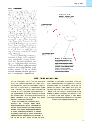 T H E   M AY A


MAYA COSMOLOGY
In Maya cosmology, seven layers extended
above the earth ruled by the 13 deities of the
Heavens: six marked the sun’s ascent, six its                                                     The 365-day solar calendar
                                                                                                  consisting of 18 months of 20 days
descent and one its position at midday. Below
                                                                                                  (here shown running together)
the earth was Xibalba, the realm of the dead,
consisting of four layers and ruled by the nine
deities of the underworld, an unpleasant place
                                                           The 20 day names of the
of putrefaction and strong smells from which
                                                           260-day sacred round
illnesses came. Each night, the sun passed
through the underworld in the guise of a jaguar,
descending through four layers before
midnight, to ascend again (through four) to rise
in the east. The underworld was linked to the
heavens by a huge tree, the ceiba, which is still
considered to be sacred in Mayan communities
today. The tree marked the centre of the earth,
distinguishing where the sun rose (our east and
linked to the colour red) from where the sun set
(west and linked to black). The north and south
(or up and down) were simply known as
sides of heaven and associated with white and
yellow respectively.                                         The 13 day numbers of the
    The other, 365-day calendar was important for            260-day sacred round

determining the dates of ritual. It consisted of 18
named months linked to 20 numbers (360) and a                                             The Mayans, like other Mesoamerican
                                                                                          peoples such as the later Aztecs, had a
month of five days known as the Uayeb, whose                                              sophisticated calendar. The divinatory,
days were considered particularly unpropitious.                                           260-day calendar intermeshed with the
The 365-day calendar was based on astronomical                                            365-day calendar (rather like interlocking
                                                                                          cog wheels) to give each day its distinct
calculations and intermeshed with the 260-day
                                                                                          character. With both calendars, an
divinatory calendar. With the two calendars                                               identically named day only re-occurred
combined, an identically named day only occurred                                          every 18,980 days (i.e. 52 years).
every 52 years, after which a new cycle began.


                                              RECOVERING MAYA BELIEFS
    It is the Chilam Balam and the Popul Vue, documents                especially of war captives and occasionally of children, but
    written after the Spanish Conquest, which began in 1517,           not on a scale comparable to the Aztecs. Animals and birds
    plus the numerous depictions on pottery and sculpture,             were also offered, such as armadillos and parrots, and
    which tell us much of what we know about the Maya’s                plants or plant products: copal, flowers, cacao, honey and
    beliefs, mythology and practices: such as those of the             the rubbery like chichle, from which chewing gum is made.
    mythical hero-twins, Xbalanque and Hunapahu, sons of                  Deities varied from community to community as did the
    Hun Hunapahu (god of corn), who were monster slayers               details of the calendars themselves. Both calendars are still
    and ballplayers. More recently the decipherment of the             to be found in use today, however, in many Mayan
    Mayan hieroglyphic script has added detail which                   communities in the highlands of Guatemala, for divinatory
    previously could only be guessed at.                                             purposes and to give shape to the ritual year.
      Rituals were huge affairs, preceded by fasting,
    abstinence     and    ceremonial     steam    baths,
    accompanied by music, dancing and incense and
    attended by many. Autosacrifice was an important
    means of contacting the deities. By drawing a cord
    or piece of grass through the penis or the nose, and
    letting blood, visions could be induced, personified by
    the Vision Serpent. This was performed particularly by
    the king and his wife. Human sacrifice did occur,

                                                                                                                                                    53
 