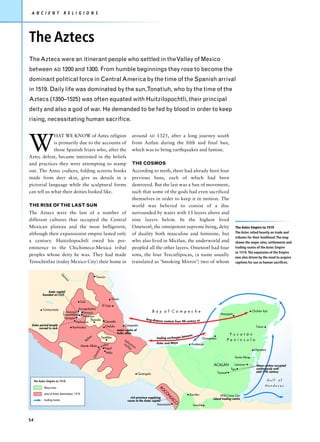 A N C I E N T                    R E L I G I O N S




The Aztecs
The Aztecs were an itinerant people who settled in the Valley of Mexico
between AD 1200 and 1300. From humble beginnings they rose to become the
dominant political force in Central America by the time of the Spanish arrival
in 1519. Daily life was dominated by the sun,Tonatiuh, who by the time of the
Aztecs (1350–1525) was often equated with Huitzilopochtli, their principal
deity and also a god of war. He demanded to be fed by blood in order to keep
rising, necessitating human sacrifice.




W
             HAT WE KNOW of Aztec religion                                                     around AD 1325, after a long journey south
             is primarily due to the accounts of                                               from Aztlan during the fifth and final Sun,
             those Spanish friars who, after the                                               which was to bring earthquakes and famine.
Aztec defeat, became interested in the beliefs
and practices they were attempting to stamp                                                    THE COSMOS
out. The Aztec codices, folding screens books                                                  According to myth, there had already been four
made from deer skin, give us details in a                                                      previous Suns, each of which had been
pictorial language while the sculptural forms                                                  destroyed. But the last was a Sun of movement,
can tell us what their deities looked like.                                                    such that some of the gods had even sacrificed
                                                                                               themselves in order to keep it in motion. The
THE RISE OF THE LAST SUN                                                                       world was believed to consist of a disc
The Aztecs were the last of a number of                                                        surrounded by water with 13 layers above and
different cultures that occupied the Central                                                   nine layers below. In the highest lived
Mexican plateau and the most belligerent,                                                      Ometeotl, the omnipotent supreme being, deity                                        The Aztec Empire to 1519
although their expansionist empire lasted only                                                 of duality both masculine and feminine, but                                          The Aztec relied heavily on trade and
                                                                                                                                                                                    tributes for their livelihood. The map
a century. Huitzilopochtli owed his pre-                                                       who also lived in Mictlan, the underworld and                                        shows the major sites, settlements and
eminence to the Chichimeca-Mexica tribal                                                       peopled all the other layers. Ometeotl had four                                      trading routes of the Aztec Empire
                                                                                                                                                                                    to 1519. The expansion of the Empire
peoples whose deity he was. They had made                                                      sons, the four Tezcatlipocas, (a name usually
                                                                                                                                                                                    was also driven by the need to acquire
Tenochtitlan (today Mexico City) their home in                                                 translated as ‘Smoking Mirror’) two of whom                                          captives for use as human sacrifices.


                             Pá
                                                                 Tamuín
                              nu
                                co




               Aztec capital
           founded AD1325
                                                                                 Teayo
                                             Tula
                                                                      El Tajín
           Tzintzuntzán                    Azcapotzalco
                              L.Texcoco       Texcoco                                                             B a y o f C a m p e c h e                                                      Chichén Itzá
                              Tenochtitlán                                                                                                                               Mayapán
                                              Tlatelolco
                               Tlacopán                                                                    long-dist
                                                     Tlaxcala                                                       a   nce contacts from 9th century AD
                                         Malinalco                      Cacaxtla
 Aztec period temple                                                     Cholula          Cempoala
                                      Xochicalco                                                                                                                                                    Tulum
      carved in rock
                                                                                    major centre of
                                                                                    Aztec allies                                                                              Y u c a t á n
                                                            s                                                                           tween
                                                      lsa             Teotitlán                                     trading exchanges be                   Champotón
                                                    Ba                                   Teh                                                                                 P e n i n s u l a
                                                                        lley             Va uacá                    A z t e c a n d M a ya       Xicalango
                                             Monte Albán              Va Yagul             lle
                                                                                               y
                                                                                                n




                                                                                                                                                                                                  Ichpaatun
                                                                 ca




                                                                          Mitla
                                                                xa
                                                                Oa




                                                                                                                                                                                    Santa Rita

                                                                                                                                                                  ACALAN           Lamanai          Maya centres occupied
                                                                                                                                                                                 Tipu               continuously until
                                                                                                                                                                       Tayasal                      mid-17th century
                                                                                                      Guiengola

     The Aztec Empire to 1519                                                                                                                                                                                 Gulf   of
                                                                                                                                                                                                            Honduras
            Maya area
                                                                                                                        XO
                                                                                                                          CO




            area of Aztec domination, 1519                                                                                                     Zaculeu                  Wild Cane Cay
                                                                                                                              N




                                                                                              rich province supplying                                             island trading centre
                                                                                                                                US




            trading routes                                                                  cacao to the Aztec capital
                                                                                                                                  CO




                                                                                                                   Xoconocho                      Iximché




54
 
