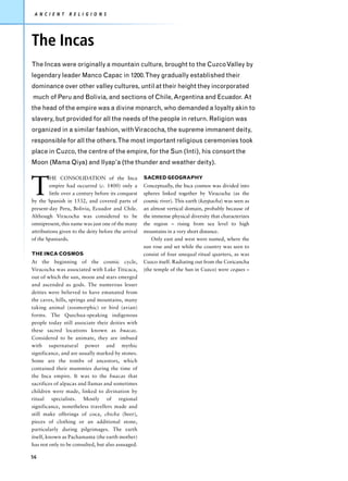 A N C I E N T   R E L I G I O N S




The Incas
The Incas were originally a mountain culture, brought to the Cuzco Valley by
legendary leader Manco Capac in 1200.They gradually established their
dominance over other valley cultures, until at their height they incorporated
much of Peru and Bolivia, and sections of Chile, Argentina and Ecuador. At
the head of the empire was a divine monarch, who demanded a loyalty akin to
slavery, but provided for all the needs of the people in return. Religion was
organized in a similar fashion, with Viracocha, the supreme immanent deity,
responsible for all the others.The most important religious ceremonies took
place in Cuzco, the centre of the empire, for the Sun (Inti), his consort the
Moon (Mama Qiya) and Ilyap’a (the thunder and weather deity).



T
        HE CONSOLIDATION of the Inca                 SACRED GEOGRAPHY
        empire had occurred (c. 1400) only a         Conceptually, the Inca cosmos was divided into
        little over a century before its conquest    spheres linked together by Viracocha (as the
by the Spanish in 1532, and covered parts of         cosmic river). This earth (kaypacha) was seen as
present-day Peru, Bolivia, Ecuador and Chile.        an almost vertical domain, probably because of
Although Viracocha was considered to be              the immense physical diversity that characterizes
omnipresent, this name was just one of the many      the region – rising from sea level to high
attributions given to the deity before the arrival   mountains in a very short distance.
of the Spaniards.                                        Only east and west were named, where the
                                                     sun rose and set while the country was seen to
THE INCA COSMOS                                      consist of four unequal ritual quarters, as was
At the beginning of the cosmic cycle,                Cuzco itself. Radiating out from the Coricancha
Viracocha was associated with Lake Titicaca,         (the temple of the Sun in Cuzco) were ceques –
out of which the sun, moon and stars emerged
and ascended as gods. The numerous lesser
deities were believed to have emanated from
the caves, hills, springs and mountains, many
taking animal (zoomorphic) or bird (avian)
forms. The Quechua-speaking indigenous
people today still associate their deities with
these sacred locations known as huacas.
Considered to be animate, they are imbued
with supernatural power and mythic
significance, and are usually marked by stones.
Some are the tombs of ancestors, which
contained their mummies during the time of
the Inca empire. It was to the huacas that
sacrifices of alpacas and llamas and sometimes
children were made, linked to divination by
ritual specialists. Mostly of regional
significance, nonetheless travellers made and
still make offerings of coca, chicha (beer),
pieces of clothing or an additional stone,
particularly during pilgrimages. The earth
itself, known as Pachamama (the earth mother)
has not only to be consulted, but also assuaged.

56
 