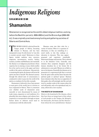 Indigenous Religions
SHAMANISM

Shamanism
Shamanism is recognized as the world’s oldest religious tradition, evolving
before the Neolithic period (c. 8000–3000 BC) and the Bronze Age (2000–500
BC). It was originally practised among hunting and gathering societies of

Siberia and Central Asia.



T
         HE WORD SAMAN is derived from the                 Shamans come into their roles for a
         Tungus people of Siberia, becoming            variety of reasons. Often it is a question of
         shaman in Russian, and has been               inheritance, or they are something of a
interpreted to mean ‘he who knows’ or ‘one who         social misfit, or else they undergo an
is excited, moved, raised.’ References to these        alteration in character. They may appear
figures include medicine men, sorcerers,               possessed     and     experience    remarkable
magicians, necromancers, ascetics, healers,            behavioural changes and neurosis. This is referred
ecstatics, acrobats and Brahmans, but essentially      to as the Initiation Crisis. Generally, once
the shaman is an indigenous practitioner whose         initiated, these symptoms disappear and the
expertise lies in entering a trance which enables      shaman abandons his or her former life in
his or her soul to travel to the upper and lower       submission to a new path. Women are as likely as
worlds of the spirits and demons. Alternatively,       men to be shamans. Essentially the shamans are in
in mastering the spirits, the shaman will invite the   possession of a supernatural gift that is received
spirits into him or herself. The shaman’s journey      from the spirit realm and the donor becomes the
through this altered state of consciousness is         spiritual guide or spiritual ‘spouse’. Shamans
conducted in order to pass into the world of the       know initiation when they have an apparition of
spirits as a mediator for his tribe or people.         their guide, who will seemingly steal the soul and
    Shamanism is believed to have been present         travel to another realm of the cosmos where the
in most parts of the world, but it is known to         soul will perish, only to be reproduced and, in a
have originated in Siberia. There is contention        sense, reborn into a new vocation.
over whether seeds of shamanism arose
naturally or were disseminated by means of             THE ROOTS OF SHAMANISM
trade routes, migration or oral traditions. It is      Siberia is the homeland of the shaman, where
plausible that most religions and cultures have        they have been an integral part of the culture
acquired it or incorporated it through an innate       of such peoples as the Tungus, the Mongols,
human desire or inherent social need to                the Samoyedes, the Inuits and the Altaians –
communicate with the otherworld.                       from whom the term and definition ‘shaman’




58
 