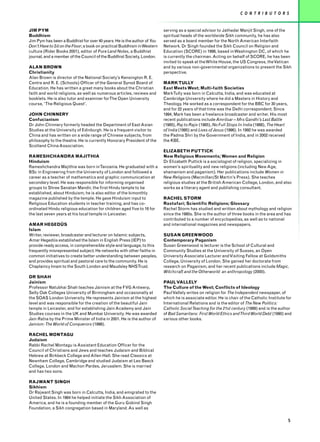 C O N T R I B U T O R S


JIM PYM                                                                  serving as a special advisor to Jathedar Manjit Singh, one of the
Buddhism                                                                 spiritual heads of the worldwide Sikh community, he has also
Jim Pym has been a Buddhist for over 40 years. He is the author of You   served as a board member for the North American Interfaith
Don’t Have to Sit on the Floor; a book on practical Buddhism inWestern   Network. Dr Singh founded the Sikh Council on Religion and
culture (Rider Books 2001), editor of Pure Land Notes, a Buddhist        Education (SCORE) in 1998, based in Washington DC, of which he
journal, and a member of the Council of the Buddhist Society, London.    is currently the chairman. Acting on behalf of SCORE, he has been
                                                                         invited to speak at the White House, the US Congress, the Vatican
ALAN BROWN                                                               and by various non-governmental organizations to present the Sikh
Christianity                                                             perspective.
Alan Brown is director of the National Society’s Kensington R. E.
Centre and R. E. (Schools) Officer of the General Synod Board of         MARK TULLY
Education. He has written a great many books about the Christian         East Meets West; Multi-faith Societies
faith and world religions, as well as numerous articles, reviews and     MarkTully was born in Calcutta, India, and was educated at
booklets. He is also tutor and examiner forThe Open University           Cambridge University where he did a Masters in History and
course, ‘The Religious Quest’.                                           Theology. He worked as a correspondent for the BBC for 30 years,
                                                                         and for 22 years of that time was the Delhi correspondent. Since
JOHN CHINNERY                                                            1994, Mark has been a freelance broadcaster and writer. His most
Confucianism                                                             recent publications include Amritsar – Mrs Gandhi’s Last Battle
Dr John Chinnery formerly headed the Department of East Asian            (1985), Raj to Rajiv (1985), No Full Stops In India (1988), The Heart
Studies at the University of Edinburgh. He is a frequent visitor to      of India (1995) and Lives of Jesus (1996). In 1992 he was awarded
China and has written on a wide range of Chinese subjects, from          the Padma Shri by the Government of India, and in 2002 received
philosophy to the theatre. He is currently Honorary President of the     the KBE.
Scotland China Association.
                                                                         ELIZABETH PUTTICK
RAMESHCHANDRA MAJITHIA                                                   New Religious Movements; Women and Religion
Hinduism                                                                 Dr Elizabeth Puttick is a sociologist of religion, specializing in
Rameshchandra Majithia was born inTanzania. He graduated with a          women’s spirituality and new religions (including New Age,
BSc in Engineering from the University of London and followed a          shamanism and paganism). Her publications include Women in
career as a teacher of mathematics and graphic communication at          New Religions (Macmillan/St Martin’s Press). She teaches
secondary level. He was responsible for informing organised              religious studies at the British American College, London, and also
groups to Shree Sanatan Mandir, the first Hindu temple to be             works as a literary agent and publishing consultant.
established, about Hinduism; he is also editor of the bimonthly
magazine published by the temple. He gave Hinduism input to              RACHEL STORM
Religious Education students in teacher training, and has co-            Rastafari; Scientific Religions; Glossary
ordinated Hindu religious education for children aged five to 16 for     Rachel Storm has studied and written about mythology and religion
the last seven years at his local temple in Leicester.                   since the 1980s. She is the author of three books in the area and has
                                                                         contributed to a number of encyclopedias, as well as to national
AMAR HEGEDÜS                                                             and international magazines and newspapers.
Islam
Writer, reviewer, broadcaster and lecturer on Islamic subjects,          SUSAN GREENWOOD
Amar Hegedüs established the Islam in English Press (IEP) to             Contemporary Paganism
provide ready access, in comprehensible style and language, to this      Susan Greenwood is lecturer is the School of Cultural and
frequently misrepresented subject. He networks with other faiths in      Community Studies at the University of Sussex, an Open
common initiatives to create better understanding between peoples,       University Associate Lecturer and Visiting Fellow at Goldsmiths
and provides spiritual and pastoral care to the community. He is         College, University of London. She gained her doctorate from
Chaplaincy Imam to the South London and Maudsley NHSTrust.               research on Paganism, and her recent publications include Magic,
                                                                         Witchcraft and the Otherworld: an anthropology (2000).
DR SHAH
Jainism                                                                  PAUL VALLELY
Professor Natubhai Shah teaches Jainism at the FVG Antwerp,              The Culture of the West; Conflicts of Ideology
Selly Oak Colleges University of Birmingham and occasionally at          Paul Vallely writes on religion for The Independent newspaper, of
the SOAS London University. He represents Jainism at the highest         which he is associate editor. He is chair of the Catholic Institute for
level and was responsible for the creation of the beautiful Jain         International Relations and is the editor of The New Politics:
temple in Leicester, and for establishing Jain Academy and Jain          Catholic Social Teaching for the 21st century (1999) and is the author
Studies courses in the UK and Mumbai University. He was awarded          of Bad Samaritans: First World Ethics and Third World Debt (1990) and
Jain Ratna by the Prime Minister of India in 2001. He is the author of   various other books.
Jainism: The World of Conquerors (1998).

RACHEL MONTAGU
Judaism
Rabbi Rachel Montagu is Assistant Education Officer for the
Council of Christians and Jews and teaches Judaism and Biblical
Hebrew at Birkbeck College and Allen Hall. She read Classics at
Newnham College, Cambridge and studied Judaism at Leo Baeck
College, London and Machon Pardes, Jerusalem. She is married
and has two sons.

RAJWANT SINGH
Sikhism
Dr Rajwant Singh was born in Calcutta, India, and emigrated to the
United States. In 1984 he helped initiate the Sikh Association of
America, and he is a founding member of the Guru Gobind Singh
Foundation, a Sikh congregation based in Maryland. As well as

                                                                                                                                                 5
 