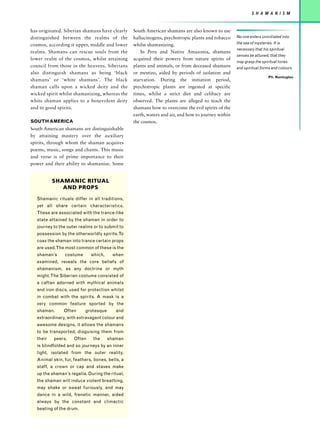 S H A M A N I S M


has originated. Siberian shamans have clearly    South American shamans are also known to use
distinguished between the realms of the          hallucinogens, psychotropic plants and tobacco     No one enters uninitiated into
                                                                                                    the sea of mysteries. It is
cosmos, according it upper, middle and lower     whilst shamanizing.
                                                                                                    necessary that his spiritual
realms. Shamans can rescue souls from the            In Peru and Native Amazonia, shamans
                                                                                                    senses be attuned, that they
lower realm of the cosmos, whilst attaining      acquired their powers from nature spirits of
                                                                                                    may grasp the spiritual tones
council from those in the heavens. Siberians     plants and animals, or from deceased shamans       and spiritual forms and colours.
also distinguish shamans as being ‘black         or mestizo, aided by periods of isolation and
                                                                                                                       Ph. Kontuglou
shamans’ or ‘white shamans’. The black           starvation. During the initiation period,
shaman calls upon a wicked deity and the         psychotropic plants are ingested at specific
wicked spirit whilst shamanizing, whereas the    times, whilst a strict diet and celibacy are
white shaman applies to a benevolent deity       observed. The plants are alleged to teach the
and to good spirits.                             shamans how to overcome the evil spirits of the
                                                 earth, waters and air, and how to journey within
SOUTH AMERICA                                    the cosmos.
South American shamans are distinguishable
by attaining mastery over the auxiliary
spirits, through whom the shaman acquires
poems, music, songs and chants. This music
and verse is of prime importance to their
power and their ability to shamanize. Some


           SHAMANIC RITUAL
              AND PROPS

   Shamanic rituals differ in all traditions,
   yet all share certain characteristics.
   These are associated with the trance-like
   state attained by the shaman in order to
   journey to the outer realms or to submit to
   possession by the otherworldly spirits. To
   coax the shaman into trance certain props
   are used.The most common of these is the
   shaman’s     costume      which,     when
   examined, reveals the core beliefs of
   shamanism, as any doctrine or myth
   might. The Siberian costume consisted of
   a caftan adorned with mythical animals
   and iron discs, used for protection whilst
   in combat with the spirits. A mask is a
   very common feature sported by the
   shaman.      Often      grotesque      and
   extraordinary, with extravagant colour and
   awesome designs, it allows the shamans
   to be transported, disguising them from
   their   peers.    Often    the      shaman
   is blindfolded and so journeys by an inner
   light, isolated from the outer reality.
   Animal skin, fur, feathers, bones, bells, a
   staff, a crown or cap and staves make
   up the shaman’s regalia. During the ritual,
   the shaman will induce violent breathing,
   may shake or sweat furiously, and may
   dance in a wild, frenetic manner, aided
   always by the constant and climactic
   beating of the drum.
 