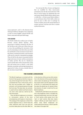 D E AT H ,   G H O S T S   A N D   T H E   S O U L


                                                              It is not just the flow of water and digestion
                                                          that are modelled by these macrocosmic
                                                          orientations, but also the moral direction of the
                                                          flow of social energy. By stipulating that men
                                                          and women should inhabit distinct spatial zones,
                                                          a visible flow – of food, sexual fluids, children –
                                                          is set up between them. Pearl shells, which are
                                                          given by men to other men in exchange for
                                                          women as brides, govern the marital destinies of
                                                          women and men, and thus also flow in similar
                                                          mythical directions.

source-upstream’), and it is the direction from
which pearl shells are thought to have originated,
as well as certain brightly coloured shrubs and
flowers associated with pearl-shell magic.

THE DARIBI
The Daribi inhabit the southern part of Simbu
Province around Mount Karimui. Their
macrocosm is similarly oriented by the flow of
the Tua River, only in this case it flows from east
to west, thus paralleling the movement of the
sun. It is interesting to note that in the cases of the
Foi and Daribi it is the movement of water that is
the primary orienting movement, and movement
of the sun, by contrast, is interpreted accordingly.
Thus, for the Foi, the sunset is associated with the
origin and source of water and has connotations
of vitality and life. The red of a flamboyant
sunset reminds them of the red paint that young
men and women wear at dances, a time when
flirtation, sexual play and marriage proposals are
approved of. It also, of course, reminds them of
the red colour of pearl shells.


                                   THE DARIBI LONGHOUSE

   The Daribi longhouse is oriented with the              in the direction of the sunrise while women
   front of it facing east so that the rising sun         live in the direction of the sunset, the place
   may shine through the front door. This is              where water and ghosts go. For the Daribi
   considered the ‘face’ of the house, and is             the sunset means just the opposite to that
   the only end provided with a ladder for                of the Foi: it is associated with death and
   entrance – all coming and going is through             the place the ghosts go, for ghosts follow
   the front door. The back door, by contrast,            the direction of water in both the Foi and
   is used to throw rubbish and food remains              Daribi traditions.
   out, and is also used as a latrine by the                Unlike the Foi, both Daribi men and women
   men and women.                                         live in the longhouse, which is divided into
      Thus, the Daribi longhouse is a miniature           male and female areas: men live in the ‘east’
   or microcosmic version of the more                     or ‘front’ section, while women live in the
   encompassing world space or macrocosm.                 ‘rear’ or ‘west’ section. East also means
   The analogy of the longhouse is that of the            ‘higher’ in Daribi, as ‘west’ means ‘lower’ or
   human digestive tract, in which food and               below;   some        Daribi   longhouses   are
   other materials enter from one end and                 constructed of two stories, in which case the
   excretion takes place out the other. Men live          men sleep in the upper half.

                                                                                                                                         61
 