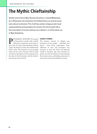 I N D I G E N O U S   R E L I G I O N S




The Mythic Chieftainship
Unlike most interior New Guinea societies, in island Melanesia,
as in Polynesia, the institution of chieftainship is a central social
and cultural institution.The chief has certain religious and ritual
responsibilities and partakes of a certain divinity himself. He is
the incarnation of certain deities, as in Hawai’i, or of the totem, as
in New Caledonia.




P
       OLYNESIAN SOCIETIES IN general              CHIEFLY POWER
       are hierarchical, usually with a chiefly    The primary concern of religion was
       ruling class, commoners, and a lower or     protection of the people – individual and
slave class. As well as the king being of divine   group – from divine malevolence. Strict
origin, the head of a family also mediated the     adherence to laws and procedures was
divine realm. This function was increasingly       necessary to keep the divine and physical
taken over by a class of priests. There is much    worlds in harmony. The main functions of
variation in the region as to how separate were    priests were the foretelling of events through
the roles of chief and priest and the kinds of     divine intercession, and leading ceremonies to
secular power they exerted.                        ensure the conventional stability of society.




62
 