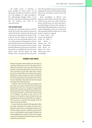 T H E   M Y T H I C   C H I E F T A I N S H I P


   All chiefly power in Polynesia is                 body. The god father, however, forces them to
made possible by divine power. In the                regurgitate the body, which he god then brings
Marquesas, the birth of a firstborn is referred      back to life and sends to earth to be the first
to as the epiphany of a god, according to            Tu’i Tonga.
the anthropologist Douglas Oliver. It has                Stone petrolgyphs in Hawai’i were
also been reported that Marquesans believed          important ritual anchors between the surface
that the firstborn was sired by an                   world and the divine sky realm. Hawai’ian
ancestral divinity.                                  shrines, called heiau, were often built upon a
                                                     sacred foundation of stones. One such place is
THE SACRED KING                                      Kukaniloko. When Kukaniloko was used as an
In Tonga, the sacred king is known as the Tu’i       ancient birthing place, there was a large stone
Tonga. He was the main mediator between the          that presumably held the mother up in a sitting
realm of the human and that of the divine, and       position. A chief was required
is said to have descended from the sky. In the       to stand before each
myth, the first Tu’i Tonga was Aho’eitu. He          woman. The child born
was the son of the earth-mother Ilaheva, who         would be called ‘a
was made pregnant by Eitumatupu’a, the sky           chief     divine;    a
god, who then went back to his heavenly realm.       burning fire’. The
As a small boy the son goes to heaven to find        name Kukaniloko
his father. When the god sees his son, he falls to   itself means ‘an
the ground, so overwhelmed is he by his son’s        inland area from
beauty. Later, Aho’eitu defeats his older            which great events
brothers, who in revenge, kill him and eat his       are heralded’.


                          HAWAI’IAN GODS

   Humans and gods would compete over the power to
   reproduce themselves. La’ila’i is the older sister of
   both god and human and is also the firstborn. Her
   brothers, sometimes described as twins, are Ki’i (a
   man) and Kane (a god). She weds both of them,
   giving birth to both the line of humans and of gods,
   though the children of Kane are senior to those of
   Ki’i. As the generations succeed each other, the line
   of men repeatedly marry back into the line of gods,
   according to the Kumulipo chant.
     In Hawai’i, the time of the god Lono begins with
   the winter rainy season, the period when all things
   planted bear fruit. Lono is the god of regeneration
   and fertility, while Ku is the god of war and sacrifice.
   This generative power is maintained at the expense
   of its opposite, the power of war, which is the
   province of the god Ku, whose temple rituals are
   suspended during this period. After Lono departs,
   the king had to re-sanctify the temples of Ku by
   means of human sacrifices.
     It is said that Lono, as part of the general fertility
   he brings, descends from heaven to mate with a
   beautiful woman. Thus, when Captain Cook arrived,
   from the proper direction, at Hawai’i at the time of
   Lono, it was thought he was the god. The Hawai’ian
   women paddled out to meet him and his crew, eager
   to mate with the gods in the hope of bearing a sacred
   child who would be chief.

                                                                                                                                 63
 