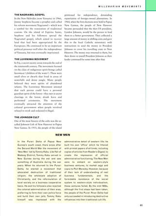 M I L L E N A R I A N   M O V E M E N T S


THE NAGRIAMEL GOSPEL                                 petitioned for independence, demanding
In the New Hebrides (now Vanuatu) in 1966,           repatriation of foreign-owned plantations. In
Jimmy Stephens became a prophet and called           1964, when the first elections were held in Papua
his reform movement Nagriamel – which was            New Guinea, the people of New Hanover
a symbol for the restoration of traditional          became persuaded that the then US president,
custom. On the island of Espiritu Santo,             Lyndon Johnson, would be the person to lead
Stephens and his followers spread the                them to a better government. They collected a
Nagriamel gospel, which aimed to recover             large amount of money in shilling coins and gave
land that had been appropriated by the               this to the local Catholic missionary with
Europeans. He continued to be an important           instructions to send the money to President
political presence well after the independence       Johnson to cover his travelling costs to New
of Vanuatu, but was eventually imprisoned.           Hanover. The money was returned to them, but
                                                     their desire to install President Johnson as their
THE LUVENIWAI MOVEMENT                               leader continued for some time after that.
In Fiji, a secret society arose towards the end of
the nineteenth century. The movement focused
on the class of indigenous spirit beings called
luveniwai (‘children of the water’). These were
small elves or dwarfs that lived in areas of
waterfalls and dense jungle. Many people
believed they were spirits of abandoned
infants. The Luveniwai Movement attested
that each person could have a personal
guardian spirit of the forest – they met in secret
clearings in the forest, drank kava and
performed ceremonies. The movement
eventually attracted the attention of the
colonial government when people involved
refused to work and ordained it illegal.

THE JOHNSON CULT
One of the most bizarre of the cults was the so-
called Johnson Cult of New Hanover in Papua
New Guinea. In 1933, the people of the island


                                             NEW MEN

   In the Purari Delta of Papua New                  administrative detail of western life; he
   Guinea’s south coast, there arose after           built his own ‘office’ which he littered
   the Second World War the movement of              with printed papers of all kinds, including
   ‘New Men’ led by Tommy Kabu. Like Yali of         copies of articles from Reader’s Digest, to
   Madang District, Tommy Kabu served in             create     the     impression      of    official
   New Guinea during the war and saw                 administrative functioning. The New Men
   something of Australia during the war             were     to   embark     on      western-style
   years. When he returned to the Purari             business ventures, to market sago and
   Delta, he started a movement that                 copra to Port Moresby. However, because
   advocated     destruction     of   traditional    of their lack of understanding of real
   religion,   the   wholesale    adoption     of    business         fundamentals,      and       the
   Christianity, and the reformulation of            formidable       resistance   of   the     social
   local society on a business cooperative           system to western-style individualism,
   basis. He and his followers also rejected         these ventures failed. By the mid-1950s,
   the colonial administration of their area,        although the first steps had been taken,
   preferring to form their own police force         the people of the Purari River Delta had
   and build their own jails. Tommy Kabu             only succeeded in introducing destructive
   himself     was    impressed       with    the    influences into their traditional cult life.

                                                                                                                                     65
 