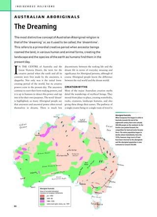 I N D I G E N O U S          R E L I G I O N S



AUSTRALIAN ABORIGINALS

The Dreaming
The most distinctive concept of Australian Aboriginal religion is
that of the ‘dreaming’ or, as it used to be called, the ‘dreamtime’.
This refers to a primordial creative period when ancestor beings
roamed the land, in various human and animal forms, creating the
landscape and the species of the earth as humans find them in the
present day.


I
      N THE CENTRE of Australia and the                                  discontinuity between the waking life and the
      Great Victoria Desert, the term for the                            dream life in terms of everyday meaning and
      creative period when the earth and all its                         significance for Aboriginal persons, although of
contents were first made by the ancestors, is                            course Aboriginal people know the difference
djugurba. Not only was it the initial form-                              between the real world and the dream world.
creating period of the world, but its creative
powers exist to the present day. The ancestors                           CREATION MYTHS
continue to exert their form-making powers, and                          Most of the major Australian creation myths
it is up to humans to detect this power and tap                          detail the wanderings of mythical beings. They
into it for their own purposes. The word ‘dream’                         moved from place to place, creating waterholes,
is highlighted, as many Aboriginal people say                            rocks, creatures, landscape features, and also
that ancestors and ancestral power often reveal                          giving these things their names. The pathway of
themselves in dreams. There is much less                                 a single creator being or a single route of travel is


                                                                                                                                                                                                     Aboriginal Australia
                                                    Dar win
                                                                                                                                                                                                     When Europeans first began to settle in
                                                                                              Gulf of                                                                                                Australia towards the end of the
                                                                                            Carpentaria
                                                                                                                                                                                                     eighteenth century there were already
     Indian                                                                                                                                                                  Coral
                                                                                                                                                                                                     300,000 people on the continent. As the
     Ocean                                                                                                                                                                                           frontier was pushed forward, the
                                                                                                                                                                                 Sea                 competition for land and water became
                                                                                                                                                                                                     fierce. The native population began to
                          Broome                                                                                                                                                                     decline almost immediately. Since the
                                                                                                                                                Townsville                                           1970s, however, large tracts of land
                                                                                                                                                                                                     have been returned to the aboriginals
                                                                                                                                                   Gre




                                                                                                                                                                                                     and the aboriginal population is now
                                                                                                                                                    at




                                                                                                                                                                                                     estimated at around 350,000.
                                                                                                                                                      Div
                                                                                                                                                         idi




                                                                            Alice Springs
                                                                                                                                                          ng




                                       esert
                              Gibson D                                           Simpson
                                                                                                                                                                R




                                                         Uluru/Ayers Rock         Desert
                                                                                                                                                                 a




                                                                                                                                                                             g
                                                                                                                                                                     n




                                                                                                                                                                                 e

                                                                                                                                            e
                                                                                                                                        g
                                                                                                                Sturt               n
                                                                                                                                a
                                                                                                               Desert       R                                                                            Brisbane
                                             toria Desert
                                   Great Vic
                                                                                                                        y
                                                                                                                    re




                                                                                                           g
                                                                                                                  G
                                                                                                       n
                                                                                                   s Ra




                                                               r Plain
                                                                                            Flinder




                          e
                Kalgoorli                              larbo
                                                Nul
                                                                                                                                                                                                e
                                                                                                                                                                                            ng
                                                                                                                                                                                           Ra




                                                      Great
                                                                 t
      Perth                                      Australian Bigh
                                                                                                                                                                                       g
                                                                                                                                                                                      in
                                                                                                                                                                                 id




                                                                                                                                                                                            Sydney
                                                                                                                                                                                 iv
                                                                                                Adelaide                                                                     D
                                                                                                                                                                         t
                                                                                                                                                                     a
                                                                                                                                                                re           Canberra
                Albany                                                                                                                  Bendigo             G
                                Aboriginal Australia
                                Areas of recorded aboriginal
                                resistance to European settlements                                                                              Melbourne

                                         pre–1850                                                                               Bass S
                                                                                                                                       trait
                                         1850–80
                                         1880–1930
                                         native land rights claims, Jan. 1997                                               Ta s m a n i a
66
 
