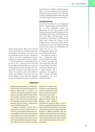 T H E   D R E A M I N G


                                                      be performed as a complete ritual performance.
                                                      Thus, in a certain important sense, traditional
                                                      Aboriginal groups of Australia were only parts
                                                      of a larger mythological whole which they could
                                                      infer but the extent of which they did not know.

                                                      SUPREME BEINGS
                                                      In south-east Australia, there is the widespread
                                                      belief in a supreme being, a male ‘All-Father’.
                                                      He is called Ngurunderi among the
                                                      Ngarrindjeri of the Lower Murray, South
                                                      Australia, Baiami among the Wiradjuri of New
                                                      South Wales and Victoria, and the Kamilaroi of
                                                      New South Wales and Queensland. In the
                                                      Lower Murray, Ngurunderi travelled along the
                                                      south coast, creating the contours of the
                                                      coastline and the mouth of the Murray River.
                                                      Pursuing his two wives who had fled, he caught
                                                      up with them around Cape Willoughby and
called a dreaming track. These can be very long       caused the sea to rise,
and can connect dozens of groups literally across     drowning them. They turned
the breadth of the continent. The tracks criss-       into the Pages Islands there.
cross Australia and thus provide a network for            The Rainbow Serpent is
religious and social communication between            also a widespread figure
groups at very great distances from one another.      across Aboriginal Australia.
    The dreaming track is a single thing and can      It is always associated with
be said to have a beginning and an end. But           rain or water and is often said
because different Aboriginal groups occupy only       to inhabit deep water holes.
restricted portions of the route, they only ‘own’     Around Ayers Rock (Uluru) it
part of the myth and its associated ritual. This      is called wanambi and is
creates the condition under which different           regarded as very dangerous
groups come together to perform their own             and is treated with great
special segments of the total myth, although          circumspection by local
because of the length of the tracks, it could never   Aboriginal people.


                                    FERTILITY

   Bolung among the Dalabon of the Northern           powerful. The wandjina have
   Territory refers explicitly to the rainbow. The    the power to make babies and
   Dalabon believe that if a woman is to              ensure the coming of the wet
   conceive, she must be entered by a rainbow         season and the flourishing of
   snake, and that after death the performance        edible plants and animals.
   of the proper ceremonies will transform a            In the Pilbara region of
   person’s spirit back into its rainbow-snake        Western Australia, south of
   form. Bolung as an adjective, however, means       Kimberly,      early   reporters
   anything that had creative, transformative         mentioned the concept of tarlow – a pile of
   power in the Dreaming period.                      stones or a single stone set apart to mark some
     In Western Australia, a similar idea is          spot of particular fertile power, the power to
   contained in the notion of ungud. Ungud, is a      make things increase and multiply. Among the
   property of the wandjina paintings found in        Karadjieri of Western Australia, there are
   caves of Western Australia. These paintings        centres of ritual that belong to all-important
   show beings with no mouths and often no            plant and animal species, upon which increase
   bodies. The wandjina are the creative spirits      rites are performed.The performance of these
   that made the land and its features. Ungud is      rites thus keeps Dreaming power alive in
   the creative power that made the wandjina          the present.

                                                                                                                               67
 