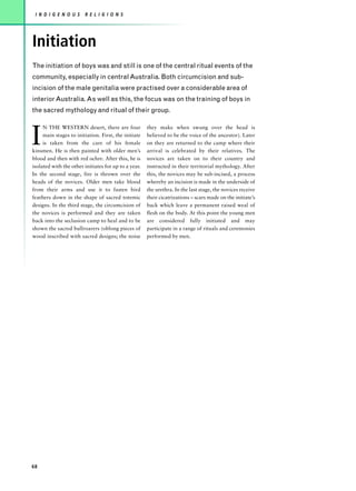 I N D I G E N O U S    R E L I G I O N S




Initiation
The initiation of boys was and still is one of the central ritual events of the
community, especially in central Australia. Both circumcision and sub-
incision of the male genitalia were practised over a considerable area of
interior Australia. As well as this, the focus was on the training of boys in
the sacred mythology and ritual of their group.



I
     N THE WESTERN desert, there are four             they make when swung over the head is
     main stages to initiation. First, the initiate   believed to be the voice of the ancestor). Later
     is taken from the care of his female             on they are returned to the camp where their
kinsmen. He is then painted with older men’s          arrival is celebrated by their relatives. The
blood and then with red ochre. After this, he is      novices are taken on to their country and
isolated with the other initiates for up to a year.   instructed in their territorial mythology. After
In the second stage, fire is thrown over the          this, the novices may be sub-incised, a process
heads of the novices. Older men take blood            whereby an incision is made in the underside of
from their arms and use it to fasten bird             the urethra. In the last stage, the novices receive
feathers down in the shape of sacred totemic          their cicatrizations – scars made on the initiate’s
designs. In the third stage, the circumcision of      back which leave a permanent raised weal of
the novices is performed and they are taken           flesh on the body. At this point the young men
back into the seclusion camp to heal and to be        are considered fully initiated and may
shown the sacred bullroarers (oblong pieces of        participate in a range of rituals and ceremonies
wood inscribed with sacred designs; the noise         performed by men.




68
 