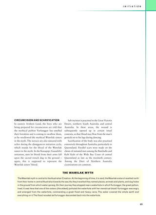 I N I T I AT I O N




CIRCUMCISION AND SCARIFICATION                          Sub-incision is practised in the Great Victoria
In eastern Arnhem Land, the boys who are            Desert, northern South Australia and central
being prepared for circumcision are told that       Australia. In these areas, the wound is
the mythical python Yurlunggor has smelled          subsequently opened up in certain ritual
their foreskins and is coming to swallow them,      contexts, so that blood may flow from the man’s
as he swallowed the mythical Wawilak sisters        genitals on to his legs during dancing.
in the myth. The novices are also smeared with          Scarification of the body was also practised
ochre during the djunggawon initiation cycle,       extensively throughout Australia, particularly in
which stands for the blood of the Wawilak           Queensland. Parallel scars were made on the
sisters in the myth. In the Kunapipi (Gunabibi)     chests of initiated men among the Butchulla and
initiation, men let blood from their arms fall      Kabi Kabi of the Wide Bay Coast of central
upon the sacred trench dug in the ground –          Queensland as late as the twentieth century.
again, this is supposed to represent the            Among the Dieri of Northern Australia
Wawilak sisters’ blood.                             cicatrizations are common.


                                                  THE WAWILAK MYTH

   The Wawilak myth is central to the Australian Creation. At the beginning of time, it is said, the Wawilak sisters travelled north
   from their home in central Australia towards the sea. As they travelled they named places, animals and plants, and dug holes
   in the ground from which water sprang. On their journey they stopped near a waterhole in whichYurlunggor, the great python,
   lived. It was here that one of the sisters (the eldest) polluted the waterhole with her menstrual blood. Yurlunggor was angry
   and emerged from the waterhole, commanding a great flood and heavy rains. The water covered the whole earth and
   everything on it.The flood receded as Yurlunggor descended back into the waterhole.



                                                                                                                                       69
 