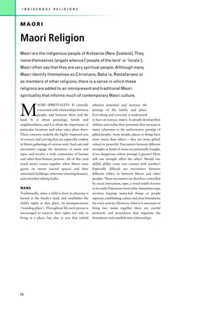 I N D I G E N O U S    R E L I G I O N S



MAORI

Maori Religion
Maori are the indigenous people of Aotearoa (New Zealand).They
name themselves tangata whenua (‘people of the land’ or ‘locals’).
Maori often say that they are very spiritual people. Although many
Maori identify themselves as Christians, Baha’is, Rastafarians or
as members of other religions, there is a sense in which these
religions are added to an omnipresent and traditional Maori
spirituality that informs much of contemporary Maori culture.



M
             AORI SPIRITUALITY IS centrally           inherent potential and increase the
             concerned with relationships between     prestige of the family and place.
             people, and between them and the         Everything and everyone is understood
land. It is about genealogy, family and               to have an essence, mauri. As people develop their
neighbourliness, and it is about the importance of    abilities and realise their potential, they increase in
particular locations and what takes place there.      mana (charisma or the authoritative prestige of
These concerns underlie the highly respected arts     gifted people). Some people, places or things have
of oratory and carving that are especially evident    more mana than others – they are more gifted,
in Maori gatherings of various sorts. Such arts and   valued or powerful. Encounters between different
encounters engage the dynamics of mana and            strengths or kinds of mana are potentially fraught,
tapu, and involve a wide community of human           if not dangerous: whose prestige is greater? How
and other-than-human persons. All of this (and        will one strength affect the other? Should one
much more) comes together when Maori meet             skilful ability come into contact with another?
guests on marae (sacred spaces) and their             Especially difficult are encounters between
associated buildings: wharenui (meeting-houses),      different tribes, or between Maori and other
and wharekai (dining-halls).                          peoples. These encounters are therefore controlled
                                                      by social restrictions, tapu, a word widely known
MANA                                                  in its wider Polynesian form tabu. Sometimes tapu
Traditionally, when a child is born its placenta is   involves keeping mana-full things or people
buried in the family’s land, and establishes the      separate, establishing a place and clear boundaries
child’s rights in that place, its turangawaewae       for every activity. However, when it is necessary to
(‘standing place’). Throughout life each person is    bring two mana together there are careful
encouraged to exercise their rights not only in       protocols and procedures that negotiate the
living in a place, but also in acts that unfold       boundaries and establish new relationships.




70
 