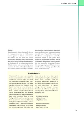 M A O R I   R E L I G I O N




MARAE                                                 rather than their potential hostility. The gifts of
When hosts receive visitors they typically do so on   oratory are demonstrated in speeches made and
the marae, an open space in which potential           received by hosts and guests. These refer to aspects
becomes apparent as different mana encounter          of traditional knowledge (korero tahito) that
one another. The local hosts greet visitors,          demonstrate respect to both parties. Local
recognize their mana and that of their ancestors      ancestors are also present in the form of more-or-
(who are ever-present with the current generation),   less elaborately carved meeting houses (wharenui):
but also insist on the pre-eminent mana, prestige,    their arms outstretched in welcome of visitors,
of local ancestors and community. By various          their spine supporting the roof that shelters those
ceremonies the visitors are brought into the marae    currently alive and making space for further
space and their potential friendship is established   talking and decision-making.


                                        MAORI TRIBES
   Maori identify themselves not only as the          those yet to be born. Each family
   indigenous people of the land, but also as         community has strong ties to particular
   members of particular tribes, iwi, which           places    where       ancestors        lived   and
   are further sub-divided into clans, hapu,          are buried, where each generation is
   and families, whanau. Around 1,000 years           born, works, socializes and gives birth to
   ago Maori migrated from elsewhere in the           the    next     generation.       In      speech-
   Pacific in a fleet (or series of fleets) of        making,       korero,      people       introduce
   large canoes, waka. Each iwi descends              themselves by referring to place and
   from a common ancestor who captained               genealogy. Thus, someone from Ruatoria
   one of those canoes and first settled a            might begin with:
   particular area in the new land, Aotearoa,
   Land of the Long White Cloud (or Long                Ko Hikurangi te maunga,
   Twilight). Within each iwi, families trace           ko Waiapu te awa,
   their descent from more recent but also              ko Ngati Porou te iwi.
   highly honoured ancestors. Thus whanau
   refers not just to a relationship between            Hikurangi is the mountain,
   parents and their children, but includes             Waiapu is the river,
   the ancestors, all those alive today, and            Ngati Porou is the tribe.

                                                                                                                                       71
 