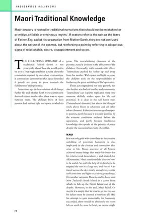 I N D I G E N O U S    R E L I G I O N S




Maori Traditional Knowledge
Maori oratory is rooted in traditional narratives that should not be mistaken for
primitive, childish or erroneous ‘myths’. If orators refer to the rain as the tears
of Father Sky, sad at his separation from Mother Earth, they are not confused
about the nature of the cosmos, but reinforcing a point by referring to ubiquitous
signs of relationship, desire, disappointment and so on.




T
          HE FOLLOWING SUMMARY of a                  grow. The overwhelming closeness of the
          traditional Maori theme is not             parents caused a division in the affections of the
          principally about ‘how the world got to    children. Eventually, with considerable effort,
be as it is’ but might establish a point about the   Tanemahuta pushed his father up and away
constraints imposed by over-close relationships.     from his mother. With space and light to grow,
It continues to demonstrate that space is needed     the children took on the responsibilities of
if people are going to grow towards the              furthering the great unfolding of life’s potential.
fulfilment of their potential.                           These acts engendered not only growth, but
    Some time ago in the evolution of all things,    also further acts both of conflict and community.
Father Sky and Mother Earth were so intimately       Tanemahuta’s act is partly replicated every time
devoted to one another that there was no space       someone skilfully makes space for life and
between them. The children born of their             potential. It is clear in the tall forest trees
passion had neither light nor space in which to      (Tanemahuta’s domain), but also in the lifting of
                                                     roofs above floors in wharenui and all other
                                                     whare (houses). It does not encourage disrespect
                                                     to parents, partly because it was only justified by
                                                     the extreme conditions endured before the
                                                     separation, and partly because traditional
                                                     knowledge also speaks of the priority of peace
                                                     despite the occasional necessity of conflict.

                                                     MAUI
                                                     It is not only gods who contribute to the creative
                                                     unfolding of potential; humanity is also
                                                     implicated in the choices and constraints that
                                                     arise in life. Maui, ancestor of all Maori,
                                                     achieved many things that made life better for
                                                     his relatives and descendants – and, indeed, for
                                                     all humanity. Maui considered the day too brief
                                                     to be useful. So, with the help of his brothers, he
                                                     trapped the sun in a large net, and forced it to
                                                     travel across the sky slowly enough to provide
                                                     sufficient time and light to achieve great things.
                                                     On another occasion Maui is said to have used
                                                     New Zealand’s South Island as a canoe from
                                                     which to fish up the North Island out of the
                                                     depths. However, in the end, Maui failed. Or
                                                     maybe it is simply that he tried to go too far, and
                                                     his failure must be counted a benefit to all. Had
                                                     his attempt to gain immortality for humanity
                                                     succeeded, there would be absolutely no room
                                                     left on earth by now. In brief, an orator might

72
 