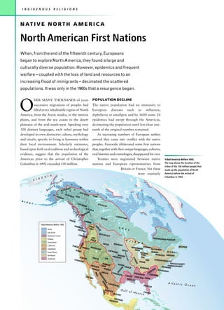 I N D I G E N O U S               R E L I G I O N S



N AT I V E N O R T H A M E R I C A

North American First Nations
When, from the end of the fifteenth century, Europeans
began to explore North America, they found a large and
culturally diverse population. However, epidemics and frequent
warfare – coupled with the loss of land and resources to an
increasing flood of immigrants – decimated the scattered
populations. It was only in the 1960s that a resurgence began.




O
         VER MANY THOUSANDS of years                                                                     POPULATION DECLINE
         successive migrations of peoples had                                                            The native population had no immunity to
         filled every inhabitable region of North                                                        European diseases such as influenza,
America, from the Arctic tundra, to the interior                                                         diphtheria or smallpox and by 1600 some 20
plains, and from the sea coasts to the desert                                                            epidemics had swept through the Americas,
plateaux of the arid south-west. Speaking over                                                           decimating the population until less than one-
300 distinct languages, each tribal group had                                                            tenth of the original number remained.
developed its own distinctive culture, mythology                                                             As increasing numbers of European settlers
and rituals, specific to living in harmony within                                                        arrived they came into conflict with the native
their local environment. Scholarly estimates,                                                            peoples. Genocide obliterated some first nations
based upon both oral tradition and archeological                                                         that, together with their unique languages, cultures,
evidence, suggest that the population of the                                                             oral histories and cosmologies, disappeared for ever.
Americas prior to the arrival of Christopher                                                                 Treaties were negotiated between native                                                                  Tribal America Before 1492
Columbus in 1492 exceeded 100 million.                                                                   nations and European representatives from                                                                    The map shows the location of the
                                                                                                                                                                                                                      tribes of the 100 million people that
                                                                                                                               Britain or France, but these                                                           made up the population of North
                                                                                                                                             were routinely                                                           America before the arrival of
                      I A
                  E R                                                                                                                                                                                                 Columbus in 1492.
            S I B                                it
                                            ra
                                       St                     I
                                   g
                          r   in                          N
                                                                             N
                       Be                    K   OYU
                                                     KO
                                                          K        A                            U
                                                      SKUT
                                 A INL A TA N              CHI
                                                               N                                                    I
                                              AN                                                         HAR
                                      G AL       A HAN                                                          E                       T
                                                 IK
A L
    E U
        T                                                               T UTC                                       DOG
                                                                                  HON                                            RIB
                                                                                         E
                                                                                         KAS
                                                              T




                                                                                                       KA
                                                                  L




                                                                                                   N
                                                                   IN




                                                                                             HIA
                                                                                        MS
                                                                                 T SI
                                                                       G




                                                                                                                                                            CHIPE
                                                                                                                                                                 WYAN
                                                                         IT




                                                                                                                         BEAV
                                                          H AID                                                                        ER
                                                                   A                    C ARR
                                                                                                IE R
                 Tribal America Before 1492
                                                                   KWA                          SH US
                                                                                                            SA




                                                                          KIUT                                                                                    C R
                                                                              L                -WAP
                                                                                                                RC




                        Arctic                                           NOO                                                                                          E E
                                                                                                                        EE




                                                                              TK A
                        Sub-Arctic
                                                                                                                        BLA C
                        Northwest Coast                                    CH I N                                                  KFOO
                                                                                    OOK                                                            T
                                                                                                        NEZ                                                                                                  MONTAGNA
                        Plateau                                                                        PERCE                                                                                                         IS-NASKAPI
                                                                                                                                                                          O J
                        Great Basin                                                                                                                                           I B W
                                                                                                                                 C RO W                   MAND                      A
                                                                                  K




                                                                                                                                                              AN
                                                                              RO




                        California                                YURO
                                                                         K        MOD                  S HO S                    M ENO M         OTTAWA                            BEOTHUK
                                                                             KA




                                                                                             OC                 HONE                        IN            ALGONKIN
                        Southwest
                                                                       PO M                                                          SAUK EE  C H EY                   SIOUX
                        Great Plains                                          O                                                                         EN NE
                                                                                                                                                          HURON           MICMAC
                                                                                                                                              POTAWA
                                                                                                                                                                         Mis




                                                                                                             P                                 TOMI -          IROQUOI ABENA
                        Northeast                                                                        ARAPAAWNEE                                                    S       KI
                                                                                                                                                                          s i ss




                                                                       YOK U       PAIUT                      HO                               FOX
                                                                                              U TE
                                                                                                                                                                                       ILLI




                        Southeast                                           TS           E
                                                                                                                                                                                ippi




                                                                   CHUM                                                                            ERIE       SUSQUEH
                                                                                                                                                                      ANNOCK
                                                                                                                                                                                           NO




                                                                       ASH                                                                   MIAMI
                                                                                                                                                                             MASSACHUSETT
                                                                                                                                                                                             IS




                                                                                            NAVA              KI O W
                                                                                  M OH             JO                   A                                                 N
                                                                                       AVE HOPI                           OSAG                SHAWN                  DELAWA ARRAGANSETT
                                                                                  PAPA       P U E BL                I TA      E                     EE                    RE
                                                                                        GO            O             H                                         EE PO
                                                                                                                 IC                                         OK      WHATAN
                                                                                           APAC         C OMA W                                          ER
                                                                                                HE                                  CH I C K          CH
                                                                                                            PI M
                                                                                                                TA




                                                                                                             NCHE                            ASAW       CATAWB
                                                                                                                           CADDO                                 A
                                                                                                                  RA
                                                                                                                   A




                                                                             COCH                                                    CHOCT
                                                                                                                     H




                                                                                 IM                                         NATCH              AW CREEK
                                                                                                                             U M TE P




                                                                                                                                   EZ
                                                                                                                                A R EHU




                                                                                                                                                                                                                         Atlantic
                                                                                                                                   A




                                                                                                                                               COAH
                                                                                                                                                    UILTE
                                                                                                                                                         C                                         TIMUCU                                Ocean
                                                                                                                                                                                                         A
                                                                                                                                        AN




                                                                                                                                      HUICH                        Gulf
                                                                                                                                           COR A




                                                                                                                                                       OL                        of Me             CALUS
                                                                                                                                                         H UAS
                                                                                                                                                                 TEC
                                                                                                                                                                                       xi         co    A

                                                                                                                                                      TOT
                                                                                                                                                   NAHU ONAC
                                                                                                                                                       ATL
 