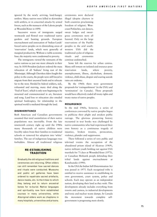 N O R T H    A M E R I C A N   F I R S T   N AT I O N S


ignored by the newly arriving, land-hungry              ceremonies were declared
settlers. Many natives were killed in skirmishes        illegal (despite charters in
with settlers, or in concerted attacks by armed         both countries proclaiming
forces, such as the massacre of the Lakota people       freedom of religion). West-
at Wounded Knee in 1890.                                coast Potlatches, sun dances,
    Successive waves of immigrants surged               sweat lodges and sweet-
westwards and flowed over traditional native            grass ceremonies were all
gardens and hunting grounds. European                   banned. Only on the large
encroachment and annexation of ‘Indian Lands’           reservations of the Pueblo
forced native peoples on to diminishing areas of        peoples in the arid south-
‘reservation’ lands, which were generally of            western USA did the
marginal productivity. Without a viable economic        traditional cycles of religious
base, the majority were condemned to poverty.           rituals and ceremonies
    The immigrants viewed the remnants of the           continue undisturbed.
native nations as just one more obstacle in their           Some left the reserves for urban centres.
way. In 1830 President Jackson ordered the mass         Many still remain on isolated and resource-poor
relocation of all ‘Indians’ living east of the          reservation       lands,       where      poverty,
Mississippi. Although Cherokee elders fought this       unemployment, illness, alcoholism, domestic
policy in the courts, the people were still forced to   violence, child abuse, despair and soaring suicide
migrate from their ancestral lands and to relocate      rates are endemic.
far to the west. Herded by federal soldiers, sick,          By the 1960s there were government
exhausted and starving, many died along the             proposals for ‘extinguishment’ (in the USA) and
‘Trail of Tears’, which is only now beginning to be     ‘termination’ (in Canada). These proposals
mourned and commemorated in art, literature             would have effectively ended all treaty rights and
and song. Land loss or relocation also entailed         treaty status of native peoples.
spiritual bankruptcy, for relationship to the
spiritual world is mediated through the land.           RESURGENCE
                                                        In the mid 1960s, however, a series of
DISINHERITANCE                                          conferences convened by native peoples began
Both American and Canadian governments                  to publicise their plight and awaken public
assumed that total assimilation of their native         outrage. The glorious pioneering history
populations was inevitable. From the late               recounted in text books was challenged by
nineteenth century right up until the 1980s             native communities who had experienced their
many thousands of native children were                  own history as a continuous tragedy of
forcibly taken from their families to residential       injustice, broken treaties, persecution,
schools or removed for adoption into ‘white’            violence, plunder and suppression.
families. The use of indigenous languages was               There followed a series of very public and
forbidden. Almost all traditional religious             televised events: the occupation of the
                                                        abandoned prison island of Alcatraz (1969),
           RE-ESTABLISHING                              native militant youth holding out against USA
              TRADITION                                 marshals for 71 days at Wounded Knee (1973),
                                                        or Canadian Mohawk people defending their
   Gradually the old religious traditions and           tribal lands against encroachment at
   ceremonies are returning. Often elders               Kanehsatake (1990).
   can still remember how sacred dances                     In the USA the Indian Self-Determination Act
   and rituals were conducted. Museums                  was passed in 1975. Each recognized tribe is
   and public art galleries have been                   entitled to receive assistance in establishing its
   ordered to repatriate sacred artefacts,              own government, court system, police and
   dance masks, etc. to the tribes to which             schools. Each may operate as an independent
   they belong and to return ancestral                  nation, developing their land as they wish. This
   bones for re-burial. Native languages                development already includes everything from
   and spirituality now form established                resorts and casinos, to industrial developments
   courses in many universities, while                  and toxic and nuclear waste dumps. In Canada
   Aboriginal elders work as chaplains in               the movement towards complete self-
   many hospitals, universities and prisons.            government is progressing more slowly.

                                                                                                                                     75
 
