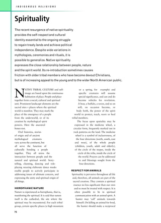 I N D I G E N O U S    R E L I G I O N S




Spirituality
The recent resurgence of native spirituality
provides the self-respect and cultural
identity essential to the ongoing struggle
to regain treaty lands and achieve political
independence. Despite wide variations in
mythologies, ceremonies and rituals, it is
possible to generalize. Native spirituality
expresses the close relationship between people, nature
and the spirit world. Its re-introduction sometimes causes
friction with older tribal members who have become devout Christians,
but is of increasing appeal to the young and to the wider North American public.




N
            ATIVE TRIBAL CULTURE and self-                  or a spring, for example) and
            image are based upon the continuous             specific creatures will assume
            habitation of place. People and place           special significance, and can and do
together form a social, cultural and spiritual             become vehicles for revelation.
unit. Prominent landscape elements are the                 A bear, a buffalo, a raven, and so on
sacred sites – places where the spiritual                  will, on occasion become, or
world is manifest. They may mark the                      body forth, the power of the spirit
place of the emergence of a people                     world to protect, teach, warn or heal
from the underworld, or of its                      tribal members.
creation by mythological spirit                           The focus upon spatiality may be
powers. Here the ancestral                             expressed in the medicine wheel, a
bones rest.                                           circular form, frequently marked out in
     Oral histories, stories                          rock patterns on the land. The medicine
of origin and of ancient                                wheel is a symbol of inclusiveness, of
mythological       creatures                             the four directions (north, south, east
vary across the continent, but                         and west), of the whole people
all serve the function of                               (children, youth, adult and elderly),
culturally bonding a people                            of the circle of the teepee, inside the
together. They all stress the                              circle of the tribe, inside the circle of
interaction between people and the                         the world. Prayers can be addressed
natural and spiritual world. Story-                         to and blessings sought from the
telling, chanting, dancing and role-                         four directions.
playing wearing elaborate dance masks
enable people to actively participate in            RESPECT FOR ANIMALS
addressing issues of ultimate concern, and          Spirituality is pervasive throughout all life
expressing the unity and spiritual origin of        and, therefore, all animals are part of the
all things.                                          sacred creation. They contain a spiritual
                                                      essence no less significant than our own
HIEROPHANIC NATURE                                     and so must be treated with respect. It is
Nature is experienced as hierophanic, that is,         often possible to be in spiritual
manifesting the spiritual. It is said that nature       communication with an animal spirit. A
itself is the cathedral, the site where the              hunter may ‘call’ animals towards
spiritual may be encountered. For each tribal            himself. On killing an animal for food,
group, certain specific places (a high mountain           the hunter should make a reciprocal

76
 
