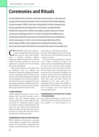 I N D I G E N O U S     R E L I G I O N S




Ceremonies and Rituals
Across North America there is not only a wide variation in the type and
purpose of ceremonies but also in their continuity.The Pueblo peoples
of south-western USA, were never subjected to military conquest and,
having rejected the early Spanish missionaries, maintained their
traditional ritual cycles without interruption, preserving much of their
culture and mythology intact. In contrast, Canadian First Nations are
reinstating traditional ceremonies and dances that were prohibited by
law for many years. In other communities, especially those of the
south-eastern USA, where people were displaced from their lands,
and many of the ancient traditions and ceremonies were irretrievably lost.



C
           EREMONIES AND rituals reinforce a           of the earth up a vertical axis. Located in
           reciprocal relationship between people,     the centre of the village, the kiva is the domain
           nature and the spirit world. Spiritual      of the men and is where the Kachina masks and
power or Orenda (Iroquois), Manitou                    costumes are stored.
(Algonquin), Wakan-Tanka (Sioux) or Kachina                The annual ritual cycle follows the seasonal
(Hopi), ensures the abundance of nature, and           cycle of nature: cultivation of crops in the
people play an essential role in this by offering      summer and harvest in the fall being followed by
gifts, rituals and gratitude.                          the dance and ceremonial cycles, generally
    Before most ceremonies a sweat lodge is built      lasting from the winter to the summer solstice.
for purification from sin, addiction and               For the complex cycle of masked dances and
brokenness. Constructed of saplings bent together      ceremonies, the sacred masks are brought out of
to form a half sphere, with the entrance facing        storage in the kivas and may be repainted and
east, it is covered with cedar boughs and tarpaulins   decorated. The dances form a liturgical cycle in
to ensure darkness. Very hot rocks are placed in       which both mask and dancer become the
the central fire-pit and, accompanied by prayer        embodiment of the spirit power that is
and chanting, cold water is sprinkled on them. The     represented. Dolls are made for the children as
lodge combines earth, air, water and fire. Aromatic    small replicas of the Kachinas, so that they can
herbs, drums and rattles may also be used.             learn to recognize each of the masks and
                                                       associated spirit powers.
VISION SEEKING
Another widespread tradition is that of vision         CEREMONIES OF THE CENTRAL PLAINS
seeking. After receiving instruction from a            – THE SUN DANCE
shaman, and after making offerings and                 For so long declared illegal, it is only since the
receiving purification in a sweat lodge, the vision    1970s that a slow revival of the Sun Dance has
seeker goes to a wilderness location to spend          been possible. It is held annually by an
several days in solitude, fasting and prayer. The
seeker may have dreams and see beyond the
physical world into the spiritual. Many receive a
visit from an animal who will reveal itself as
being the person’s spiritual guardian.

CEREMONIES OF SOUTH-WESTERN USA
Pueblo traditions are based upon a cosmology
of the emergence of people from underground
worlds. The stonewalled, underground kiva
chambers symbolize emergence from the womb

78
 