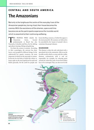 I N D I G E N O U S          R E L I G I O N S



CENTRAL AND SOUTH AMERICA

The Amazonians
Not only is the longhouse the centre of the everyday lives of the
Amazonian people but, during ritual, their house becomes the
cosmos. With the assistance of the shaman, space and time
become one as the participants experience the invisible world
which is essential to their continuing wellbeing.



T
         HE PEOPLES WHO inhabit the                                     forest-dwelling creatures, of which the jaguar is
         Amazonian           forest,      located                       the most powerful. All creatures are believed to
         predominantly in Brazil but also                               be controlled by the ‘master of animals’ who is
Venezuela, Colombia and Peru, live by shifting                          sometimes the group’s shaman.
agriculture; hunting, fishing and gathering.
    For them the cosmos is animate. According                           SHAMANISM
to their cosmologies, the universe has three                            The shaman is often the only individual with a
layers, each peopled by different beings. In the                        specialized role in the community. Able to see the
underworld live aquatic creatures, the most                             invisible world, which co-exists with the visible,
important of which are the anaconda or caiman.                          shamans communicate with it and are
In the sky live the birds, of which the vulture or                      responsible, for example, for releasing game
harpy eagle are the most significant for myth and                       animals for which the souls of new-born babies
beliefs generally. On the earth live people and                         have to be exchanged. They can also travel to the

                                                                                                                La Mata
                                                                              Sitio C                                               Cerro M
                                                                                     onte                                                        achado
                                                             superb
                                                                      goldw
                                                                            ork fo           Filand                        Orinoc
                                                                                   und in          ia                SAVAN
                                                                                              tombs               FARME NAH
                                                                                San A                                   RS
                                                                         NOR      gustín
                                                                      ANDE TH
                                                                    C H IE F  AN
                                                                             DOMS
                                                                        Los Est
                                                                                eros
                                                                                                                                                                      Pacova
                                                                                                                                                                                         l

                                                                                                                                     Amazon                                                        Mara
                                                                                                                                                                                           extensijó Island
                                                                                         A




                                                               imperi          Moch                                                                                                               ve villa
                                                                      al                                                                                              Santaré
                                                                 immen capital wit e                                                                                                     m                 ges
                                                                         se pyra h
                                                                                mids
                                                                              Maran                       Mo
                                                                                        ga
                                                                                                        Hernmund
                                                                                             n




                                                                                Cahua                        ack
                                                                          CENT         chi                            Mou
                                                                          A N D ER A L                Huari          exten nd Velar
                                                                                                                          sive fi de
                                                                      C IV IL     AN                                             eld sy
                                                                                                  d




                                                                              IZ AT IO           Nasca           SAVA                   s    tems
                                                                                       N                               NN
                                                                                                                 FARM AH
                                                                                                                        ERS
                                                                                                               Tiah
                                                                                                               cult cuanaco
                                                                                                      e




                                                                                                               econ entre an
                                                                                                                   omic      d
                                                                                                        Coyo            pow
                                                                                                                             erho
                                                                                                                                 use
                                                                                                      s




                                                                                                                 HUN                                                                                          S
                                                                                                                OF   TERS                                                                                   OR
                                                                                                            CHA THE                                                                                      CT
                                                                                                                CO                                                                                  LE
                                                                                                          SAVA                                                                               C   OL
                                                                                                               NNA                                                                       H
                                                                                                                   H
                                                                                                                                                                             LL   FI S
                                                                                                                                                                      S   HE
                                                                                                                                                                 S,
                                                                                                                                                        T   ER
                                                                                                                                                 H   UN
                                                                                                                                           IME
                                                                                                                                    RI T
                                             Padre                                                                            MA
                                                     Las C
                                                             asas                    GRA
                                                                                  STEP SSLAND                                                    Amazonia
                                                                                      PE H
                                                                                           UNT
                                                                                               ERS
                                                                                                                                                                  farming peoples
Amazonia                                    MA
                                           HU RITIME                                                                                                              chiefdoms
The map shows the settlement of the     SHEL NTERS,
                                      COLL LFISH                                                                                                                  civilized states
                                          ECTO
peoples of the Amazon and South                RS                                                                                                                 hunters and gatherers
America from 300 BC to AD 1300.                                                                                                                                   site first occupied before AD 600
                                                                                                                                                                  site mainly occupied after AD 600


80
 