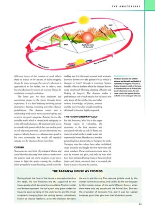 T H E       A M A Z O N I A N S




                                                                                                                   EAST
                                          he   Sun
                                     of t
                               th
                             Pa




                                                           WEST                Symbolic centre
                                                                                 of the world




                                                                                                               d
                                                                                                            Dea
                                                                                                        the
                                                                                                 r of
                          Pa                                                                 Rive
                             th
                                  of t
                                       he   Sun




different layers of the cosmos or send others              midday sun. For this water scented with aromatic
                                                                                                                          The house becomes one with the
there in trance or by means of hallucinogenic              leaves is thrown over the patient’s body which is
                                                                                                                          universe and the spirit world which it
drugs. In many groups, the son of a shaman is              thought to ‘trawl’ through it removing ‘spines,                represents. An imaginary river seen as
apprenticed to his father, but in others, men              bundles of fur or feathers which the shaman throws             flowing through the middle of the house
                                                                                                                          is the underworld river of the dead, who
become shamans by means of a severe illness, by            away amid much blowing, clapping of hands and                  travel in their burial canoes.The sun’s
revelation or simply ambition.                             flicking of fingers’. The shaman makes a                       canoe travels in the opposite direction
                                                                                                                          so that it can rise once again in the east.
     The latter pay for their initiation and               performance out of such rituals: for he has to not
accumulate power in the forest through direct              only know all the myths, rites and other
experience. It is a hard training involving sexual         esoteric knowledge (of plants, animals
abstinence, fasting, vomiting and other dietary            and the stars) but also to add something
prohibitions. The shaman enters into a                     of himself to become highly respected.
relationship with one or more ancestral spirits, and
is given his spirit weapons. Potency lies in the           THE HE OR YURUPARY CULT
invisible world which is viewed with ambiguity (as         For the Barasana, who live in the upper
is the self-made shaman). All shamans have access          Vaupes region in Colombia, the
to considerable power which they can use for good          anaconda is the first ancestor and
or evil: the most powerful can turn themselves into        associated with the sacred He flutes and
jaguars. Mostly, however, a shaman does good in            trumpets which are kept under water and
his own community but wards off mystical                   represent its bones. He refers to a timeless
attacks sent by shamans from elsewhere.                    generating force, known also as Yurupary. In myth,
                                                           Yurupary was the culture hero who established
CURING                                                     order in nature and taught the first men rules and
Shamans can cure both physiological illness and            ritual conduct. These instruments must never be
social disorder; they may blow tobacco smoke over          seen by women and girls, and only by boys who
the patient, suck out spirit weapons or go into a          have been initiated. During ritual, as those involved
trance to fight the spirits causing the problem.           dance and chant, ancestral time is recreated; the
More powerful is water throwing carried out in the         house is seen to become the cosmos.

                                                     THE BARANSA HOUSE AS COSMOS

   During ritual, the floor of the house is conceptualized as              the earth and the sky. The cassava griddle used by the
   the earth, the roof becomes the sky supported by the                    women is like the cosmos, and said to be the one dropped
   house posts which become the mountains. The horizontal                  by the female maker of the world (Roumi Kumu), when
   roof beams represent the sun’s path. Any grave under the                there were only sky people and the Primal Sun. She was
   house is seen as being in the underworld, and the ritual                the originator of domestic fire, and it was her sacred
   ornaments hanging from the ceiling beams, collectively                  beeswax gourd that gave men their shamanic power.
   known as ‘macaw feathers’, act as the mediator between

                                                                                                                                                                 81
 
