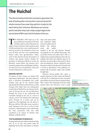 I N D I G E N O U S      R E L I G I O N S




The Huichol
The Huichol believe that their ancestors gave them the
task of looking after not only their community but the
whole cosmos. Every year they perform rituals for the
earth led by their shamans. But these can only be
performed after they have made a pilgrimage to the
sacred land of Wiricuta, the birth place of the sun.




T
         HE HUICHOL LIVE high up in the                  who is also priest, healer
         inaccessible Sierra mountains in the state      and community leader,
         of Sinaloa, Mexico, where they grow the         and can be either male of
staples of maize and beans. They number around           female). The shaman
20 000, and today have only a small amount of            wears      deer     antlers
land, the terrain in the immediate vicinity was          attached to his hat and becomes Tatewari
once all theirs and they were predominantly              accompanied by the mythical Kauyumari (the
hunters rather than agriculturalists. Today,             sacred Deer Person and culture hero). This is a
much of that land has become the property of             tough journey requiring abstinence from salt, sex,
ranchers and peasant farmers. Despite the                washing, full meals and sufficient sleep for its
proximity of mainstream Mexican society, the             duration, not just for those who go but for those
Huichol’s sacred beliefs and practices have              who stay behind too. Peyote is believed to have
remained comparatively unchallenged, and there           been given to them by the deer and is ‘hunted’ until
are only a few traces of Catholicism, such as the        it reveals its whereabouts. Once gathered, it is
mention of Jesucristo in their prayers.                  treated with the greatest respect and carefully
                                                         brought back.
HUICHOL DEITIES                                              Tatewari, having guided their quest, is
All aspects of their cosmos are imbued with              equally important on their return: the Huichol
supernatural significance. The most important            circle the fire to thank him for their successful
deity is Tatawarei (Grandfather Fire), made              quest. Before any ritual, Tatewari prepares them.
                                                                                                                                                                                        The Huichol
manifest long ago by the Animal People                   They ‘confess’ their misdoings to the fire which                                                                               The Huichol live high up in the Sierra
(specifically Deer Person and Ant Person), while         cleanses them and Tatewarei is fed a small                                                                                     mountains of Sinaloa, Mexico (see map).
Tayaupa (Our Father Sun) was subsequently                                                                                                                                                                                 Atlanta
                                                                           Phoenix                                          UNITED STATES OF AMERICA
created when a Huichol boy was thrown into the                                                                                                                            R e
                                                                                                                                                                                         ssissippi




                                                                                                                                                                              d
                                                         S I




water to become the sun. He travelled down                                                                                                                           Dallas
                                                                                                         El Paso
                                                             E R




                                                                                                                                                                Br




                                                                                                                                                                                                                                 Jacksonville
                                                              G u




through five levels to the underworld and                                                    Ciudad Juárez                       Pe
                                                                                                                                                                  az




                                                                                                                                    c   os
                                                                                                                                                                                        Mi
                                                                                                                   S I
                                                                 R A




                                                                                                                                                                     os
                                                                  l f




eventually emerged in the east in a burst of                                                                                                                                                         New Orleans
                                                                                                                       E R
                                                                      Ba




                                                                                                                                                                       Houston
                                                                       o f




                                                                                                                                              Ri
                                                                                              M




                                                                                                                                                                                                                           Tampa
                                                                                                                           R A
                                                                         ja




volcanic activity. The Huichol feel ambivalent                                                                                                          San
                                                                                                                                              o




                                                                           Hermosillo
                                                                                                           Chihuahua
                                                                                                                                                 G
                                                                                                   A




                                                                                                                                                        Antonio
                                                                                                                                                   ra
                                                                            C
                                                                             Ca




                                                                                                   D




                                                                                                                                                     nd




about Tayaupa: he is potent and can be
                                                                              a




                                                                                                                             M




                                                                                                                                                                                                                                        Miami
                                                                                                                                                        e
                                                                                                   R
                                                                                l i
                                                                                lif




                                                                                                                                 A
                                                                                                       E




                                                                                                       M       E       X          I       C         O
                                                                                    f o




dangerous. The pilgrimage into the desert to
                                                                                                                                      D
                                                                                     or




                                                                                                                                      R
                                                                                                           O




                                                                                                                                                                  Matamoros             G U L F           O F       M E X I C O
                                                                                        ni
                                                                                        r n




                                                                                                                                                   Monterrey
                                                                                                                                          E
                                                                                                           C




Wiricuta, 480 km (300 miles) away, is partly to                                                                                  Saltillo
                                                                                            a




                                                                                              Culiacán
                                                                                             i a




                                                                                                               C




                                                                                                                                             O




                                                                      La Paz                                                                                                                                                   Habana
                                                                                                                        Durango
                                                                                                               I D




                                                                                                                                              R




make offerings to him but it is also to hunt
                                                                                                                                                 IE




                                                                                                                                                                                                           Yu c a
                                                                                                                    E




                                                                               Cabo Falso                                                                                                                           tan
                                                                                                                                                     N
                                                                                                                      N




                                                                                                                                 Aguascalientes
for peyote, a hallucinogenic cactus, which today                                                                                                                Tampico                                                   Ch       Isla de la
                                                                                                                                                        T




                                                                                                                                                                                                                               a n Juventad
                                                                                                                         T




                                                                                                                                                          A
                                                                                                                           A




                                                                                                                                                                                                                                  n
                                                                                                                                                            L




                                                                                                                                             León                             Bahia de                   Mérida
has close associations with corn: both
                                                                                                                                 L




                                                                                                                                                                                                                                  e




                                                                                                                                                                              Campeche
                                                                                                                                                                                                          Yucatan
                                                                                                                                                                                                                                    l




                                                                                                Cabo Guadalajara Tlalneplanta Ecatepec          Campeche                                                 Peninsula
considered to be aspects of Tateima (Our                                                      Corrientes         Naucalpan Mexico City Veracruz
                                                                                                                                                   Laguna de
                                                                                                    Manzanillo                   Puebla             Terminos
Mothers or Mother Earth).                                                                                                                                                                                      Belize City
                                                                                                                                                     Balsas
                                                                                                                                                                          Coatzacoalcas                      Belmopan
                                                                          The Huichol                                                                             Oaxaca                        BELIZE Gulf of Honduras
                                                                                                                                        Acapulco
                                                                                       area of inhabitation                                                                 Golfo de                 HONDURAS
THE PILGRIMAGE TO WIRICUTA                                                                                                                                                Tehuantapec   GUATEMALA
                                                                                                                                                                                                             Tegucigalpa
                                                                                                                                                                                   Guatemala
In spring, before the start of the ceremonies to bring                                                                                                                                San Salvador
                                                                                  P A C I F I C                            O C E A N                                                      EL SALVADOR                     NICARAGUA
rain, up to 12 men and women make the                                                                                                                                                                                    Lago de
                                                                                                                                                                                                                Managua Nicáragua
pilgrimage led by their mara’akame (or shaman

82
 