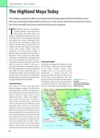 I N D I G E N O U S     R E L I G I O N S




The Highland Maya Today
The indigenous peoples of Mexico and Guatemala although apparently Roman Catholics, have
their own cosmologies. Some of their rituals occur in the church, where they venerate their saints,
but in their everyday lives, the sun and the moon are more important.



T
         HE TZELTAL, who live in the highlands
         of Chiapas, Mexico are just one of many
         Maya groups with rather similar oral
traditions. An egalitarian people, they grow corn
and beans for their own consumption, on the land
surrounding their scattered homesteads. Each
house has an altar, consisting of a simple cross
placed on the dirt floor, an incense burner and
candles, framed by pine boughs. In each parish,
crosses mark natural features which are
considered to be sacred, such as springs or
limestone shafts, generically known as metik- or
tatik-anjel. At these, prayers are offered daily,
addressed to ch’ultatik (the sun), ch’ulme’tik (the
moon) and to kaxeltik (the earth). The sun is
responsible for giving men their vital heat (k’ahk),   THE SAINT-GODS
while the moon, the mother of the sun, is              In Tenejapa, the images of the indigenous saints
concerned with the welfare and fertility of women.     in the church are different from those venerated
She is also responsible for rain and associated with   by the Roman Catholic mestizos. There
water holes and lakes (metik-anjel). But it is         ch’ultatik (the sun of the parish) becomes
kaxeltik (also feminine) who is the protector and      Kahkanantik (or burning protector), the
sustainer and to whom prayers are said for both        principal male deity, but known to the mestizos
planting and the harvest: she is the greatest threat   as San Alonso (Saint Alphonsus). He is the
to people, bringing both life and death.               patron saint of the community for both Catholics
                                                       and indigenes. The moon becomes halame’tik (a                                                                                  The Tzeltal
                                                                                                                                                                                      The Tzeltal live in the highlands of
THE FESTIVALS                                          synonym for ch’ulme’tik – Dear Mother) but is                                                                                  Chiapas, Mexico near the border of
The Tzeltal, in common with many other                 known as Santa Maria (the Virgin Mary) to the                                                                                  Guatemala (see map).

highland indigenous peoples in both Mexico,
                                                                                                                                                                                                                         Atlanta
                                                                         Phoenix                                          UNITED STATES OF AMERICA
Guatemala, Bolivia and Peru, had imposed on                                                                                                                             R e
                                                                                                                                                                                        ssissippi




                                                                                                                                                                            d
                                                       S I




them, by the Spaniards in the sixteenth century,                                                                                                                   Dallas
                                                                                                       El Paso
                                                           E R




                                                                                                                                                              Br




                                                                                                                                                                                                                                Jacksonville
                                                            G u




what are known as cargo systems or civil-                                                  Ciudad Juárez                       Pe
                                                                                                                                                                az




                                                                                                                                  c   os
                                                                                                                                                                                       Mi
                                                                                                                 S I
                                                               R A




                                                                                                                                                                   os
                                                                l f




religious hierarchies. Today, cargo holders –                                                                                                                                                       New Orleans
                                                                                                                     E R
                                                                    Ba




                                                                                                                                                                     Houston
                                                                     o f




                                                                                                                                            Ri
                                                                                            M




                                                                                                                                                                                                                          Tampa
eight couples for each saint – continue to
                                                                                                                         R A
                                                                       ja




                                                                                                                                                      San
                                                                                                                                            o




                                                                         Hermosillo
                                                                                                         Chihuahua
                                                                                                                                               G
                                                                                                 A




                                                                                                                                                      Antonio
                                                                                                                                                 ra
                                                                          C
                                                                           Ca




                                                                                                 D




organize the main festivals for a year, which
                                                                                                                                                   nd
                                                                            a




                                                                                                                           M




                                                                                                                                                                                                                                       Miami
                                                                                                                                                      e
                                                                                                 R
                                                                              l i
                                                                              lif




                                                                                                                               A
                                                                                                     E




centre on the church in the small town in each                                                       M       E       X          I       C         O
                                                                                  f o




                                                                                                                                    D
                                                                                   or




                                                                                                                                    R
                                                                                                         O




                                                                                                                                                                Matamoros              G U L F           O F       M E X I C O
                                                                                      ni
                                                                                      r n




                                                                                                                                                 Monterrey
                                                                                                                                        E




community. Each of the 11 or so festivals is
                                                                                                         C




                                                                                                                               Saltillo
                                                                                          a




                                                                                            Culiacán
                                                                                           i a




                                                                                                             C




                                                                                                                                           O




                                                                    La Paz                                                                                                                                                    Habana
                                                                                                                      Durango
                                                                                                             I D




                                                                                                                                            R




marked by a period of communal living, very
                                                                                                                                               IE




                                                                                                                                                                                                          Yu c a
                                                                                                                  E




                                                                             Cabo Falso                                                                                                                            tan
                                                                                                                                                   N




different from their normal isolation. Special
                                                                                                                    N




                                                                                                                               Aguascalientes                 Tampico                                                    Ch       Isla de la
                                                                                                                                                      T




                                                                                                                                                                                                                              a n Juventad
                                                                                                                       T




                                                                                                                                                        A
                                                                                                                         A




                                                                                                                                                                                                                                 n
                                                                                                                                                          L




foods are prepared to be consumed by all, after                                                                                            León                             Bahia de                    Mérida
                                                                                                                               L




                                                                                                                                                                                                                                 e




                                                                                                                                                                            Campeche
                                                                                                                                                                                                         Yucatan
                                                                                                                                                                                                                                   l




                                                                                              Cabo Guadalajara Tlalneplanta Ecatepec          Campeche
their saint’s clothing has been ritually changed                                            Corrientes         Naucalpan Mexico City Veracruz
                                                                                                                                                                                                        Peninsula
                                                                                                                                                 Laguna de
and washed on one day, and their saint has                                                        Manzanillo                   Puebla             Terminos
                                                                                                                                                                                                              Belize City
                                                                                                                                                   Balsas
                                                                                                                                                                        Coatzacoalcas                       Belmopan
been taken out in procession around the town                            The Tzeltal                                                                             Oaxaca                         BELIZE Gulf of Honduras
                                                                                                                                      Acapulco
on the next. During these five days, there is                                 area of inhabitation                                                                        Golfo de                  HONDURAS
                                                                                                                                                                        Tehuantapec    GUATEMALA
                                                                                                                                                                                                            Tegucigalpa
constant activity, either in the cargo holders                                                                                                                                   Guatemala
                                                                                                                                                                                    San Salvador
houses or in the church, where music is played                                  P A C I F I C                            O C E A N                                                       EL SALVADOR                     NICARAGUA
                                                                                                                                                                                                                        Lago de
                                                                                                                                                                                                               Managua Nicáragua
and toasts drunk to the saints and to each other.

84
 